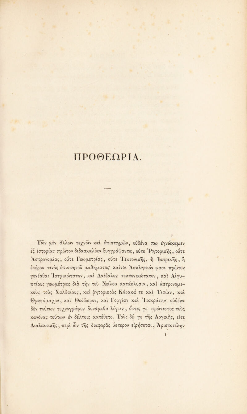 ίΙΡΟΘΕΩΡΙΑ. Των μεν αλλιον τεχνών και επιστημών, ούδεώα πω εγνώκαμεν ες ιστορίας πρώτον διδασκαλίαν ςυγγράψαντα, ούτε ^Ρητορικής, ούτε Αστρονομίας, ούτε Γεωμετρίας, ούτε Τεκτονικής, η Ιατρικής , η έτε'ρου τίνος επιστητού μαθήματος καίτοι Ασκληπιόν φασι πρώτον γενέσθαι Ίατρικυθτατον, και Δαίδαλον τεκτονικώτατον , και Αιγυ- πτίους γεωμετρας δια την του Νείλου κατάκλυσιν , και αστρονομι- κούς τους Χαλδαίους, και ρητορικούς Κόρακα τε καί Τισίαν , καί θρα σύμαχον, καί Θεόδωρον, καί Γοργίαν καί Τσοκράτην ούδένα δεν τούτων τεχνογ ράφ ον δυνάμεθα λεγειν , οστις γε πρώτιστος τούς κανόνας τούτων εν δελτοις κατέθετο. Τούς δε γε της Λογικής, είτε Διαλεκτικής, περί ών τής διαφοράς ύστερον είρήσεται, Άριστοτέλην ι