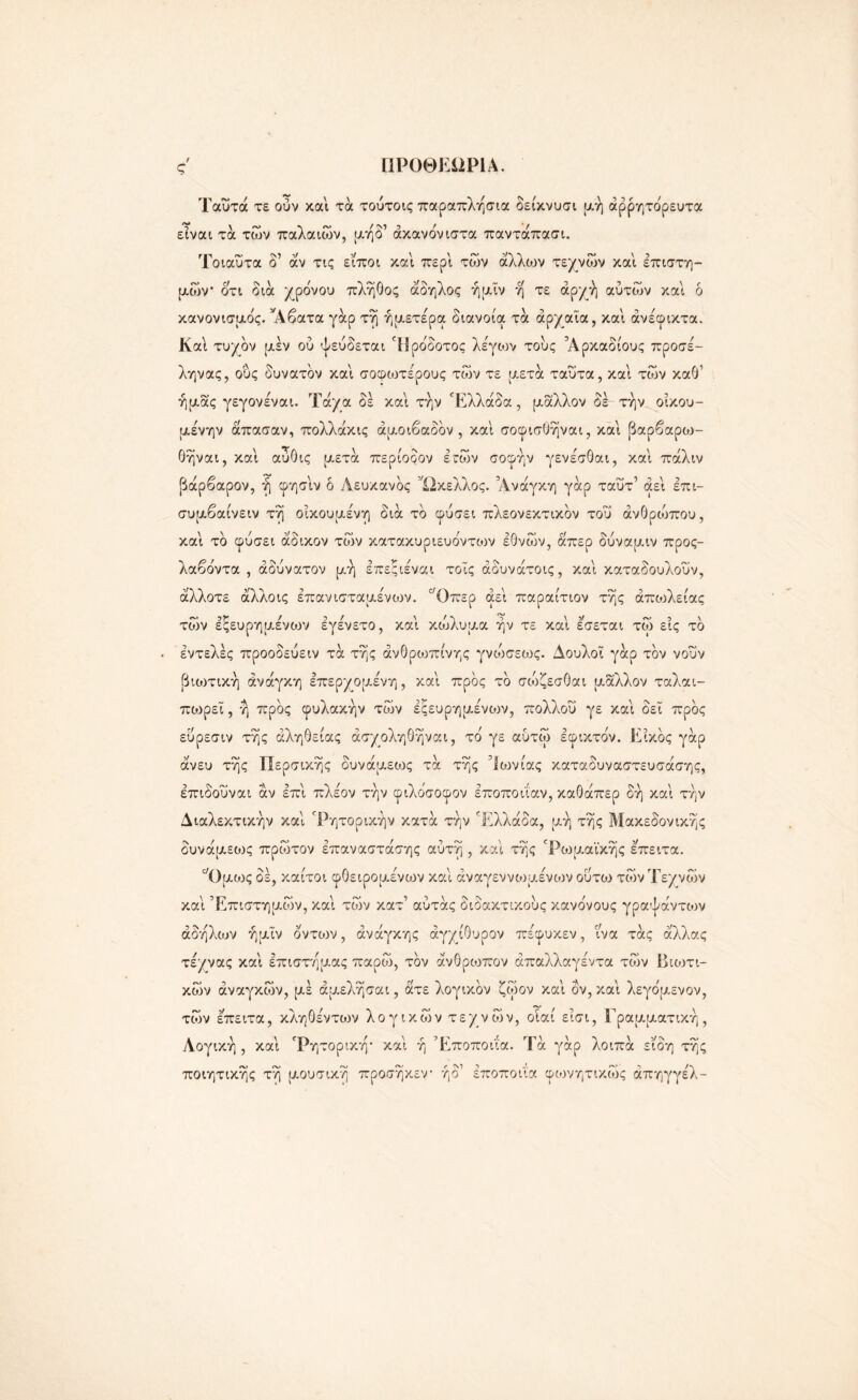 Γ1Ρ0ΘΕΠΡΙΑ. Ταΰτά τε ούν και τά τούτοις παραπλήσια δείκνυσι μή άρρητόρευτα είναι τα των παλαιών, μήδ1 ακανόνιστα παντάπασι. Τοιαΰτα δ’ άν τις εΐποι και περί των άλλων τεχνών καί επιστη- μών* ότι δια χρόνου πλήθος άδηλος ήμϊν η τε αρχή αυτών καί ό κανονισμός. *Αβατα γάρ τη ήμετερα διανοία τα αρχαία, καί ανέφικτα. Καί τυχόν μεν ου ψεύδεται Ηρόδοτος λέγιον τούς Άρκαδίους προσέ- ληνας, ούς δυνατόν καί σοφωτέρους τών τε μετά ταύτα, καί τών καθ’ ήμας γεγονέναι. Τάχα δέ καί την Ελλάδα, μάλλον δέ την οικου- μένην άπασαν, πολλάκις άμοιβαδόν , καί σοφισθήναι, καί βαρβαροο- θήναι, καί αυΟις μετά περίοδον ε~ών σοφήν γενέσθαι, καί πάλιν βάρβαρον, ή φησίν ό Λευκανός Ώκελλος. Ανάγκη γάρ ταυτ’ αεί επι- συμβαίνειν τή οικουμένη διά το φύσει πλεονεκτικόν τού ανθρώπου, καί τό φύσει άδικον τών κατακυριευόντιον εθνών, άπερ δύναμιν προς- λαβόντα , αδύνατον μη επεςιέναι τοίς άδυνάτοις, καί καταδουλοΰν, άλλοτε άλλοις επανισταμένιον. 0/Οπερ αεί παραίτιον τής άπιολείας τών εξευρημένων εγένετο, καί κώλυμα ήν τε καί εσεται τώ εις τό εντελές προοδεύειν τά τής ανθρώπινης γνώσεως. Δούλοι γάρ τον νουν βκοτική ανάγκη επερχομένη, καί προς τό σώζεσθαι μάλλον ταλαι- πιορεΐ, ή προς φυλακήν τών έςευρημένιον, πολλού γε καί δει προς εύρεσιν τής αλήθειας άσχοληθήναι, τό γε αύτώ εφικτόν. Είκός γάρ άνευ τής Περσικής δυνάμεως τά τής Ιωνίας καταδυναστευσάσης, έπιδοΰναι άν επί πλέον τήν φιλόσοφον εποποιίαν, καθάπερ δή καί τήν Διαλεκτικήν καί Ρητορικήν κατά τήν Ελλάδα, μή τής Μακεδονικής δυνάμειυς πρώτον επαναστάτης αυτή , καί τής Ρωμαϊκής έπειτα. ς/0μ(υς δέ, καίτοι φθειρομένων καί άναγεννωμένων ούτ03 τών Τεχνών καί Επιστημών, καί τών κατ’ αύτάς διδακτικούς κανόνους γραψάντων άδήλιον ήμΐν οντιον, ανάγκης άγχίθυρον πέφυκεν, ίνα τάς άλλας τέχνας καί επιστήμας παρώ, τον άνθρωπον άπαλλαγέντα τών Βιιοτι- κών αναγκών, μέ άμελήσαι, άτε λογικόν ζώον καί δν, καί λεγόμενον, τών έπειτα, κληθέντιον λογικών τεχνών, οίαί εϊσι, Γραμματική, Λογική , καί Ρητορική* καί ή Εποποιία. Τά γάρ λοιπά είδη τής ποιητικής τή μουσική προσήκεν* ήδ1 εποποιία φωνητικώς άπηγγέλ-