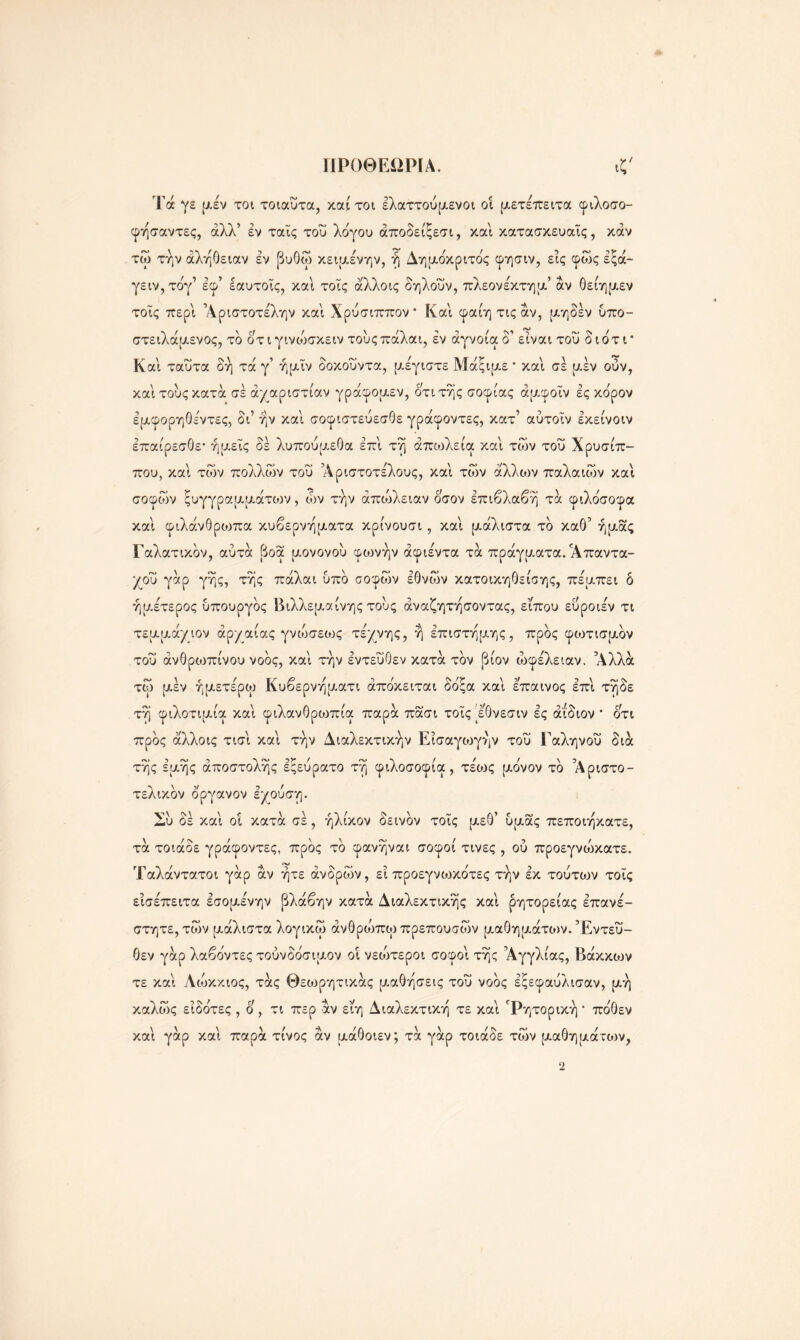 ΓΙΡΟΘΕΩΡΙΑ. ιζ' Τά γε μέν τοι τοιαυτα, καί τοι έλαττούμενοι οί μετέπειτα φιλοσο- φήσαντες, άλλ’ εν ταΐς του λόγου άποδείξεσι, καί κατασκευαΐς, καν τώ την αλήθειαν εν βυθώ κειμένην, ή Δημόκριτός φησιν, εις φως εξά- γειν,τόγ1 έφ’ εαυτοΐς, καί τοΐς αλλοις δηλοΰν, πλέον έκτη μ’ αν θείημεν τοΐς περί Άριστοτελην καί Χρύσιππον Καί φαίητιςάν, μηδέν υπο- στειλάμενος, τδ ότιγινιυσκειν τους πάλαι, εν άγνοια δ’ είναι του διότι* Καί ταΰτα δή τά γ’ ήμΐν δοκοΰντα, μέγιστε Μάξιμε * καί σε μέν ούν, καί τους κατά σε αχαριστίαν γράφομεν, ότι της σοφίας άμφοΐν ες κόρον έμφορηθέντες, δι’ ην καί σοφιστεύεσθε γράφοντες, κατ’ αύτοΐν εκείνοιν επαίρεσθε· ημείς δέ λυπουμεθα επί τη απώλεια καί των του Χρύσιπ- πού, καί των πολλών του Άριστοτέλους, καί των άλλιον παλαιών καί σοφών ξυγγραμμάτιυν , ών την απώλειαν όσον επιβλαβή τά φιλόσοφα καί φιλάνθριοπα κυβερνηματα κρίνουσι, καί μάλιστα τό καθ’ ημάς Γαλατικόν, αυτά βοά μονονου φοονήν άφιέντα τά πράγματα. Απαντα- χού γάρ γης, της πάλαι υπό σοφών εθνών κατοικηθείσης, πέμπει δ ήμέτερος υπουργός Βιλλεμαίνης τους άναζητησοντας, εΐπου ευροιέν τι τεμμάχιον αρχαίας γνώσεως τέχνης, ή επιστήμης, προς φωτισμόν του ανθρωπίνου νοός, καί την εντεύθεν κατά τον βίον ωφέλειαν. Αλλά τώ μέν ήμετέρω Κυβερνηματι άπόκειται δόξα καί έπαινος επί τήδε τη φιλοτιμία καί φιλανθριυπία παρά πάσι τοΐς μθνεσιν ες άίδιον * ότι προς αλλοις τισί καί την Διαλεκτικήν Είσαγιυγήν του Γαληνού διά τής έμής αποστολής εςευρατο τη φιλοσοφία , τέως μόνον τό ’Αριστο- τελικόν οργανον εχουση. Συ δέ καί οι κατά σε, ήλίκον δεινόν τοΐς μεθ’ υμάς πεποιήκατε, τά τοιάδε γράφοντες, προς τό φανήναι σοφοί τινες , ού προεγνώκατε. ΊΓαλάντατοι γάρ αν ήτε άνδρών, εί προεγνο^κότες την εκ τούτων τοΐς είσέπειτα εσομένην βλάβην κατά Διαλεκτικής καί ρητορείας επανέ- στητε, τών μάλιστα λογικώ άνθρώπω πρεπουσών μαθημάτο>ν. Εντεύ- θεν γάρ λαβόντες τούνδόσιμον οί νεοότεροι σοφοί τής Αγγλίας, Βάκκων τε καί Λώκκιος, τάς Θεωρητικάς μαθήσεις του νοός εξεφαυλισαν, μή καλώς είδότες , ο , τι περ άν είη Διαλεκτική τε καί Ρητορική * πόθεν καί γάρ καί παρά τίνος άν μάθοιεν; τά γάρ τοιάδε τών μαθημάτο)ν,