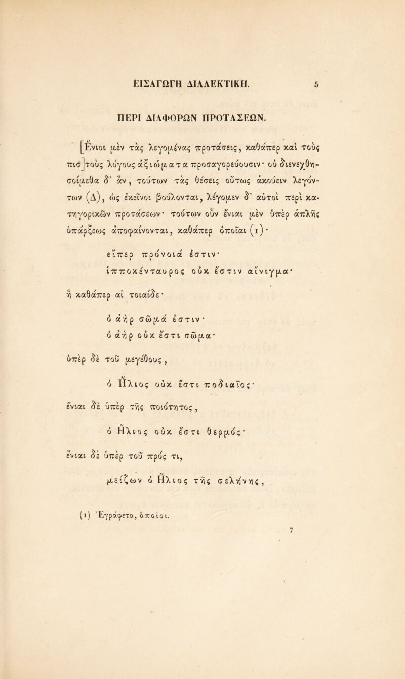 ΠΕΡΙ ΔΙΑΦΟΡΩΝ ΠΡΟΤΑΣΕΩΝ. [Ενιοι (Λεν τάς λεγο(Λένα; προτάσεις, καθάπερ καί τούς πισ]τούς λύγους αξιώματα προσαγορεύουσιν* ού δϊενεχθη- σοίμεθα <^’ άν , τούτων τάς θέσεις ούτως άκούειν λεγον- των (Δ), ώς εκείνοι βούλονται, λέγομεν αύτοί περί κα- τ'/; γορικών προτάσεων τούτων ούν ενιαι (Λεν υπέρ άπλής ύπάρξεως άποφαίνονται, καθάπερ όποιαι (ι) * είπερ προνοιά έστιν ίπποκένταυ ρος ούκ έ'στιν αίνιγμα* / υ; καθάπερ αί τοιαίδε* ό αήρ σώ(Λά έστιν* 6 αήρ ούκ εστι σώ(Λα* υπέρ ^έ τού μεγέθους, ό Ηλιος ούκ εστι ποο ιαίος · ενιαι $ε υπέρ τής ποιοτητος , 6 Ηλιος ούκ εστι θερμός* ενιαι <^έ υπέρ του προς τι, μείζων ό Ηλιος τής σελήνης, (ι) Έγράφετο, όποιοι. 7