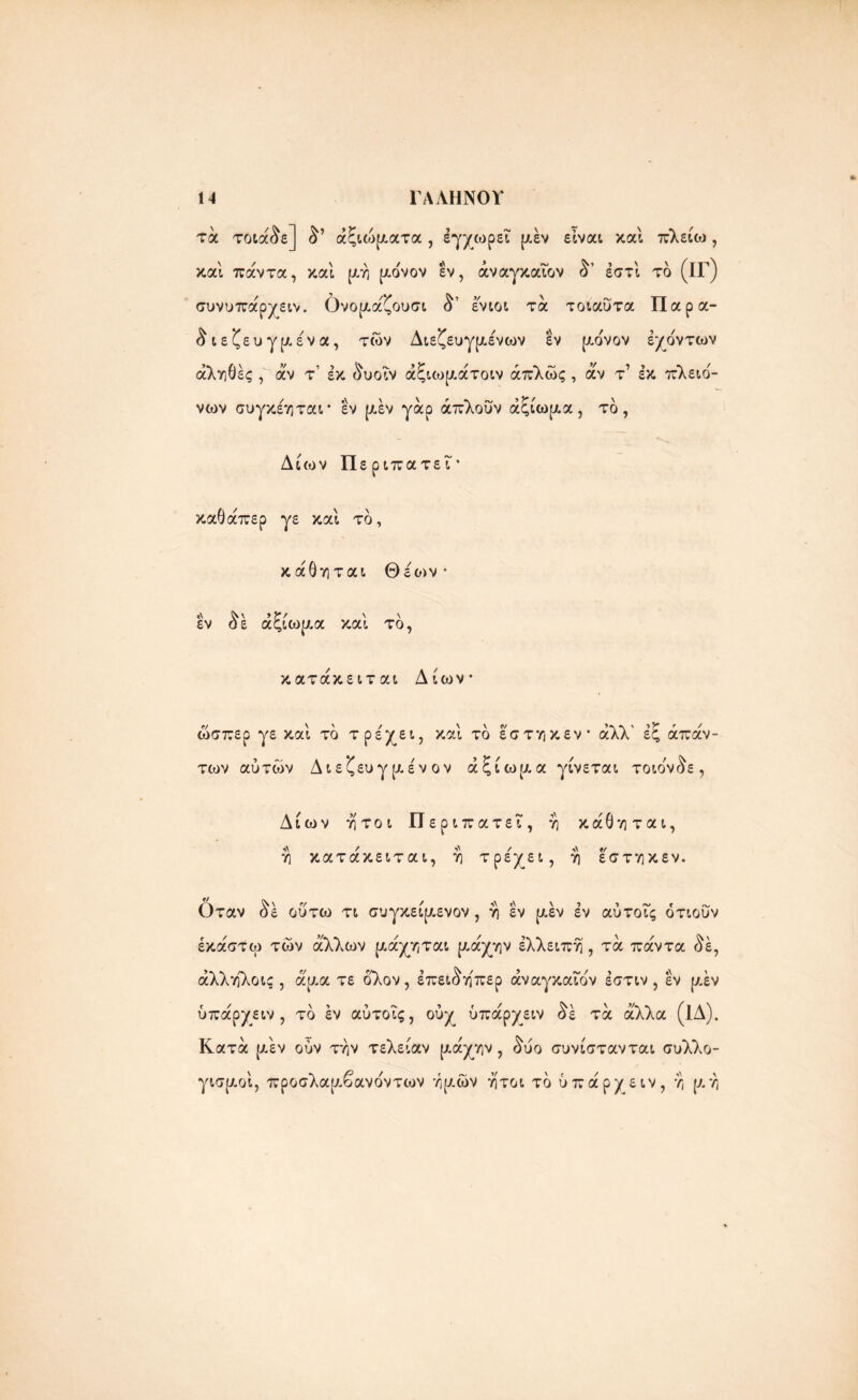 τα τοιά&ε] αξιώματα , έγχωρεΐ [Λεν είναι καί πλείω, καί πάντα, καί μη μο'νον εν, άναγκαιον έστί το (ΐΓ) συνυπάρχειν. Ονομα'ζουσι ί’ ένιοι τα τοιαΰτα Παρα- ^ιεζευγμε'να, των Διεζευγμε'νων εν μονον έχο'ντων αληθές , άν τ’ εκ &υοΐν άξιωμάτοιν απλώς , αν τ’ εκ πλειο'- νων συγκέηται* εν μέν γάρ άπλούν αξίωμα, το, Δίων Περιπατεΐ· καθάπερ γε καί το, κάθηται Θέο>ν · «\ ^ \ 9 Υ / \ \ εν οε αςιωαα και το, κατάκειται Δίων ώσπερ γε και το τρεχει, και το εστηκεν αλλ εζ απάν- των αύτών Διεζευγμένον αξίωμα γίνεται τοιο'ν^ε, Δίων ήτοι Π εριπατει, η κάθηται, η κατάκειται, η τρέχει, η εστηκεν. Οταν &έ οΰτω τι συγκείμενον , η εν μεν εν αύτοΐς ότιούν έκάστω των άλλων μάχηται μάχην έλλειπη , τά πάντα <^έ, άλληλοις , άμα τε ολον, έπει^η'περ άναγκαιον έστιν , εν μεν ύπάρχειν , το εν αύτοΐς, ούχ ύπάρχειν δε τά άλλα (1Δ). Κατά μεν ούν την τελείαν μάχην, δύο συνίστανται συλλο- γισμοί, προσλαμβανοντων ημών ήτοι το ύπάρχειν, η μη