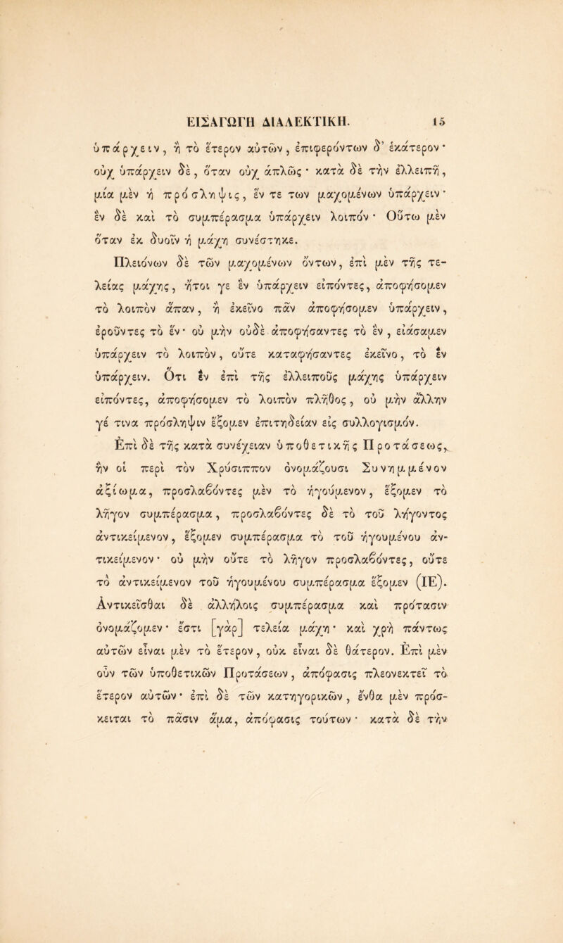 \ <*/ ύπάρχειν, ή τό έτερον αυτών, έπιφεροντων δ’ έκάτερον · ούχ ύπάρχειν δέ , όταν ούχ απλώς* κατά δέ την έλλειπη, μία [χέν η προσληψις, εν τε των μαχομένων ύπάρχειν* εν δέ καί το συμπέρασμα ύπάρχειν λοιποί * Οΰτιυ [Λεν όταν εκ δυοΐν η μάχη συνέστηκε. Πλειο'νων δέ των μαχομένο>ν οντων, επί [Λεν της τε- λείας μάχης, ήτοι γε εν ύπάρχειν είπο'ντες, άποφη'σομεν το λοιπον άπαν, η εκείνο παν άποφησομεν ύπάρχειν, έρουντες το εν* ού μην ούδέ άποφησαντες το εν, είάσαμεν ύπάρχειν το λοιπον, ούτε καταφησαντες εκείνο, το εν ύπάρχειν. ότι εν επί της έλλειπούς μάχης ύπάρχειν είπο'ντες, άποφησομεν το λοιπον πλήθος, ού [Λην άλλην γέ τινα προ'σληψιν έςομεν έπιτηδείαν εις συλλογισμόν. Επί δε της κατά συνέχειαν ύποΟετικης Προτάσεως^ ην οί περί τον Χρύσιππον ονομάζουσι Συνημμένου άςίωμα, προσλαβο'ντες μέν το ηγούμενον, έξομεν το ληγον συμπέρασμα, προσλαβοντες δε το τού λη'γοντος άντικείμενον, έξομεν συμπέρασμα το τού ηγουμένου αν- τικείμενου * ού μην ού'τε το ληγον προσλαβο'ντες, ούτε το αντικείμενου τού ηγουμένου συμπέρασμα εξομεν (ΐΕ). Αντικεΐσθαι δέ άλληλοις συμπέρασμα καί προ'τασιν όνομάζομεν * έστι [γάρ] τελεία μάχη * καί χρη πάντως αύτών είναι μέν το έτερον, ούκ είναι δέ Οάτερον. Επί μέν ούν των ύποθετικών Προτάσεων, άπο'φασις πλεονεκτεί το έτερον αύτών* επί δέ των κατηγορικών , ένθα μέν προσ- κειται το πάσιν άμα, άπο'φασις τούτων* κατά δέ την