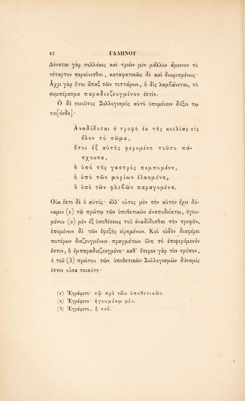 Δύναται γάρ πολλάκις καί τριών μέν ρ-άλλον άμεινον το τέταρτον περαίνεσθαι, κμταφατικώς δέ καί διωρισμένως * Αχρι γάρ ήτοι άπαξ των τεττάρων , η δίς λαμβάνεται, το συμπέρασμα π αρ αδι εζευγμέν ον έστίν. 0 δε τοιούτος Συλλογισμός αύτο ύπομένειν δοξει τω τοι [όνδε] · Αναδίδοται η τροφή εκ της κοιλίας εις δλον το σώμα, ήτοι έξ αυτής φερομένη τούτο π ά- σχ ουσα, η ύπο της γαστρος πεμπομένη, η ύπο των μορίων έλκομένη, η ύπο των φλεβών παραγομένη. Οι V ^\ « * / 5·\ * ρ* \ \ > \ -V ^ / υκ εστι όε ο αυτός· αλλ ουτος [Λεν την αυτήν &γει ου- ναμιν (ι) τώ πρώτω τών ύποθετικών άναποδείκτω, ηγου- μένου (2) μεν έξ ύποθέσεως τού άναδίδοσθαι την τροφήν, επομένων δε τών εφεξής είρημένων. Καί ούδέν διαφέρει »■ ποτέρων διεζ ευγμένων πραγμάτων ύλη το έπιφερομενο'ν έστιν, η έμπαραδιεζευγμένη · καθ’ έτερον γάρ τον τροπον , η τού (3) πρώτου τών ύποθετικών Συλλογισμών δύναμίς έστιν ούσα τοιαύτη * (Ο Έγράφετό* (ν) Έγράφετό * (3) Έγράφετό, τώ προ τών υποθετικών, ήγουμένω μεν. *λ η του.