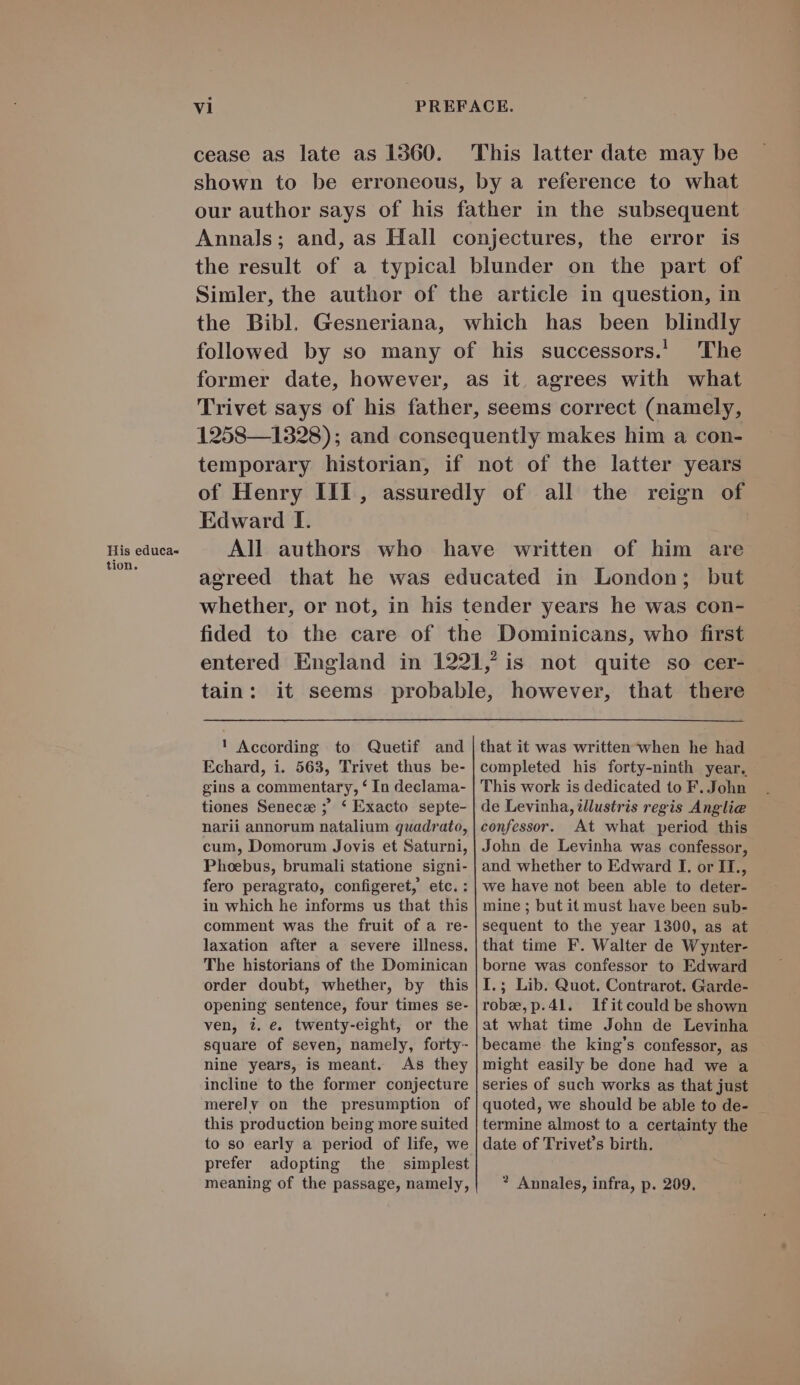 His educa- tion. vi PREFACE. cease as late as 1360. This latter date may be shown to be erroneous, by a reference to what our author says of his father in the subsequent Annals; and, as Hall conjectures, the error is the result of à typical blunder on the part of Simler, the author of the article in question, in the Bibl. Gesneriana, which has been blindly followed by so many of his successors. The former date, however, as it, agrees with what Trivet says of his father, seems correct (namely, 1258—1328); and consequently makes him a con- temporary historian, if not of the latter years of Henry III, assuredly of all the reign of Edward I. All authors who have written of him are agreed that he was educated in London; but whether, or not, in his tender years he was con- fided to the care of the Dominicans, who first entered England in 1921, is not quite so cer- tain: it seems probable, however, that there ! According to Quetif and that it was written when he had Echard, i. 563, Trivet thus be- completed his forty-ninth year. gins a commentary, * In declama- tiones Senecz ; * Exacto septe- narii annorum natalium quadrato, cum, Domorum Jovis et Saturni, Phoebus, brumali statione signi- fero peragrato, configeret, etc.: in which he informs us that this comment was the fruit of a re- laxation after a severe illness. The historians of the Dominican order doubt, whether, by this opening sentence, four times se- ven, 2. e. twenty-eight, or the square of seven, namely, forty- nine years, is meant. As they incline to the former conjecture merely on the presumption of this production being more suited to so early a period of life, we prefer adopting the simplest meaning of the passage, namely, This work is dedicated to F. John de Levinha, i/lustris regis Anglice confessor. At what period this John de Levinha was confessor, and whether to Edward I. or IT., we have not been able to deter- mine ; but it must have been sub- sequent to the year 1300, as at that time F. Walter de Wynter- borne was confessor to Edward I.; Lib. Quot. Contrarot. Garde- roba,p.41. Jlfitcould be shown 3t what time John de Levinha became the king's confessor, as might easily be done had we a series of such works as that just quoted, we should be able to de- termine almost to a certainty the date of Trivet's birth. ? Annales, infra, p. 209.