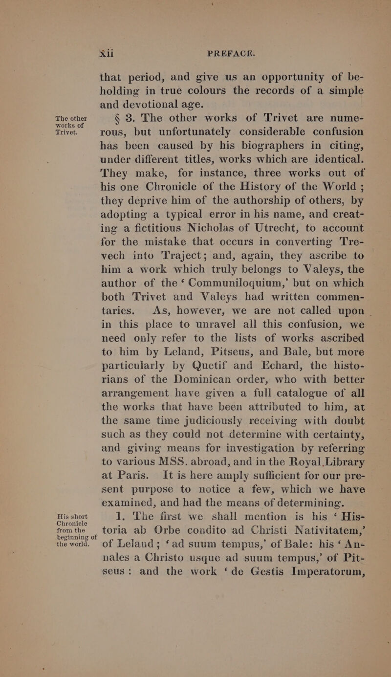 that period, and give us an opportunity of be- holding in true colours the records of a simple and devotional age. The other $ 3. The other works of Trivet are nume- works of ; . Trivet. rous, but unfortunately considerable confusion has been caused by his biographers in citing, under different titles, works which are identical. 'lThey make, for instance, three works out of his one Chronicle of the History of the World ; they deprive him of the authorship of others, by adopting a typical error in his name, and creat- ing a fictitious Nicholas of Utrecht, to account for the mistake that occurs in converting 'Tre- vech into 'Traject; and, again, they ascribe to him à work which truly belongs to Valeys, the author of the * Communiloquium,' but on which both 'Trivet and Valeys had written commen- taries. | As, however, we are not called. upon . in this place to unravel all this confusion, we need only refer to the lists of works ascribed to him by Leland, Pitseus, and Bale, but more particularly by Quetif and Echard, the histo- rians of the Dominican order, who with better arrangement have given a full catalogue of all the works that have been attributed to him, at the same time judiciously receiving with doubt such as they could not determine with certainty, and giving means for investigation by referring to various MSS. abroad, and in the Royal.Library at Paris. It is here amply sufficient for our pre- sent purpose to notice a few, which we have examined, and had the means of determining. His short l. The first we shall mention is his * His- Chronicle fromthe — toria ab Orbe condito ad Christi Nativitatem,' beginning of : ó tewold. f Leland ; *ad suum tempus,' of Bale: his * An- nales a Christo usque ad suum tempus, of Pit- seus: and the work *de Gestis Imperatorum,