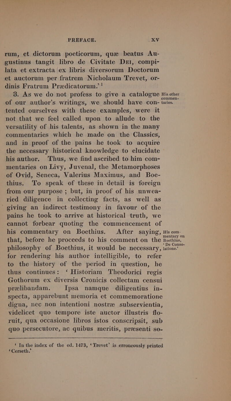 rum, et dictorum poeticorum, qua. beatus Au- eustinus tangit libro de Civitate DEr, compi- lata et extracta ex libris diversorum Doctorum et auctorum per fratrem Nicholaum 'Trevet, or- dinis Fratrum Praedicatorum. ! 9. As we do not profess to give a catalogue tisother of our author's writings, we should have con- taies. tented ourselves with these examples, were it not that we feel called upon to allude to the versatility of his talents, as shown in the many commentaries which he made on the Classics, and in proof of the pains he took to acquire the necessary historical knowledge to elucidate his author. Thus, we find ascribed to him com- mentaries on Livy, Juvenal, the Metamorphoses of Ovid, Seneca, Valerius Maximus, and Boe- thius. 'To speak of these in detail is foreign from our purpose ; but, in proof of his unwea- ried diligence in collecting facts, as well as giving an indirect testimony in favour of the pains he took to arrive at historical truth, we cannot forbear quoting the commencement of his commentary on Boethius. ^ After saying, His com- that, before he proceeds to his comment on the Boethius, philosophy of Boethius, it would be necessary, tone for rendering his author intelligible, to refer to the history of the period in question, he thus continues: * Historiam Pheodorici regis Gothorum ex diversis Cronicis collectam censui praeelibandam. Ipsa namque diligentius in- specta, apparebunt memoria et commemoratione digna, nec non intentioni nostre subservientia, videlicet quo tempore iste auctor illustris flo- ruit, qua occasione libros istos conscripsit, sub quo persecutore, ac quibus meritis, preesenti so- ! In the index of the ed. 1473, * Trevet' is erroneously printed * Cerseth.'