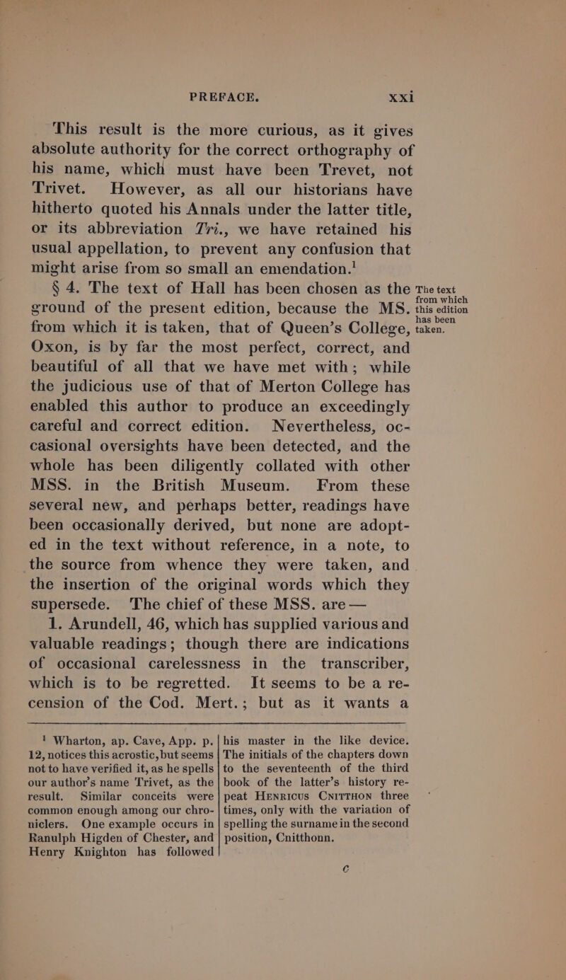 This result is the more curious, as it gives absolute authority for the correct orthography of his name, which must have been 'Trevet, not Trivet. However, as all our historians have hitherto quoted his Annals under the latter title, or its abbreviation 7'7i., we have retained his usual appellation, to prevent any confusion that might arise from so small an emendation.! $ 4. 'The text of Hall has been chosen as the re text from which eround of the present edition, because the MS. tnis edition from which it is taken, that of Queen's College, tud Oxon, is by far the most perfect, correct, and beautiful of all that we have met with ; while the judicious use of that of Merton College has enabled this author to produce an exceedingly careful and correct edition. | Nevertheless, oc- casional oversights have been detected, and the whole has been diligently collated with other MSS. in the British Museum. . From these several new, and perhaps better, readings have been occasionally derived, but none are adopt- ed in the text without reference, in a note, to the source from whence they were taken, and. the insertion of the original words which they supersede. The chief of these MSS. are — 1. Arundell, 46, which has supplied various and valuable readings; though there are indications of occasional carelessness in the transcriber, which is to be regretted. It seems to be a re- cension of the Cod. Mert.; but as it wants a ! Wharton, ap. Cave, App. p.|his master in the like device. 12, notices this acrostic, but seems | The initials of the chapters down not to have verified it, as hespells|to the seventeenth of the third our author's name Trivet, as the| book of the latter's history re- result. Similar conceits were|peat HENRICUS CNiTTHON three common enough among our chro- | times, only with the variation of niclers. One example occurs in | spelling the surnamein the second Ranulph Higden of Chester, and | position, Cnitthonn. Henry Knighton has followed ^