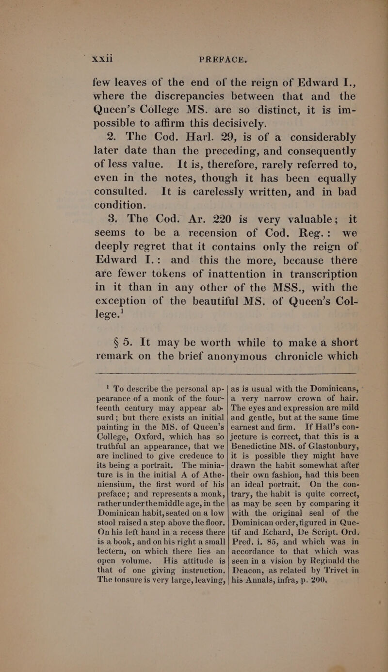 few leaves of the end of the reign of Edward I., where the discrepancies between that and the Queen's College MS. are so distinct, it is im- possible to affirm this decisively. 2. (The Cod. Harl. 29, is of a considerably later date than the preceding, and consequently ofless value. It is, therefore, rarely referred to, even in the notes, though it has been equally consulted. condition. we Edward L.: lege.! ! 'To describe the personal ap- pearance of a monk of the four- teenth century may appear ab- surd; but there exists an initial painting in the MS. of Queen's College, Oxford, which has so truthful an appearance, that we are inclined to give credence to its being a portrait. The minia- ture is in the initial A of Athe- niensium, the first word of his preface; and represents a monk, rather underthe middle age, in the Dominican habit, seated on a low stool raised a step above the floor. On his left hand in a recess there is a book, and on his right a small lectern, on which there lies an open volume. His attitude is that of one giving instruction. The tonsure is very large, leaving, in transcription MSS., with the of Queen's Col- to make a short chronicle which as is usual with the Dominicans, : à very narrow crown of hair. The eyes and expression are mild and gentle, but at the same time earnest and firm. If Hall's con- jecture is correct, that this is a Benedictine MS. of Glastonbury, it is possible they might have drawn the habit somewhat after their own fashion, had this been an ideal portrait. On the con- trary, the habit is quite correct, as may be seen by comparing it with the original seal of the Dominican order, figured in Que- tif and Echard, De Script. Ord. Pred. i. 85, and which was in accordance to that which was seen in a vision by Reginald the Deacon, as related by Trivet in his Annals, infra, p. 200,