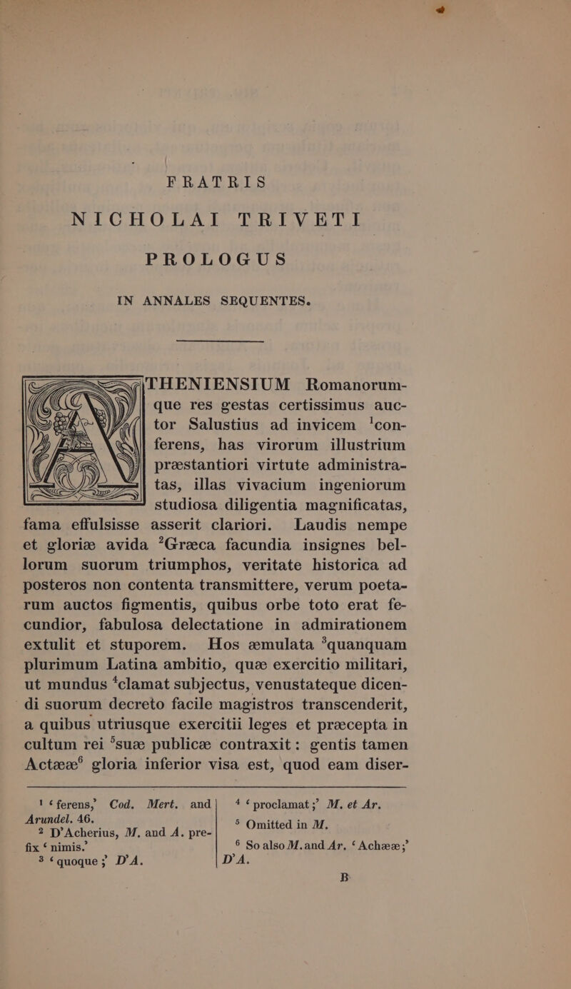 FRATRIS NICHOLAI TRIVETI PROLOGUS IN ANNALES SEQUENTES. |THENIENSIUM Romanorum- que res gestas certissimus auc- tor Salustius ad invicem 'con- ferens, has virorum illustrium presstantiori virtute administra- tas, illas vivacium ingeniorum studiosa diligentia magnificatas, fama effulsisse asserit clariori. Laudis nempe et gloria avida Greca facundia insignes bel- lorum suorum triumphos, veritate historica ad posteros non contenta transmittere, verum poeta- rum auctos figmentis, quibus orbe toto erat fe- cundior, fabulosa delectatione in admirationem extulit et stuporem. . Hos &amp;emulata ?quanquam plurimum Latina ambitio, quc exercitio militari, ut mundus *clamat subjectus, venustateque dicen- | di suorum decreto facile magistros transcenderit, a quibus utriusque exercitii leges et praecepta in cultum rei ?suze publicae contraxit: gentis tamen Actas? gloria inferior visa est, quod eam diser- ! «ferens, Cod. Mert. and| **proclamat; 2MM.et Ar. Arundel. 46. . 2 D'Acherius, M. and A. pre- Omitted in M. fix * nimis. 5 So also M.and Ar, * Achzece;' ? «quoque; D'A. D A. B