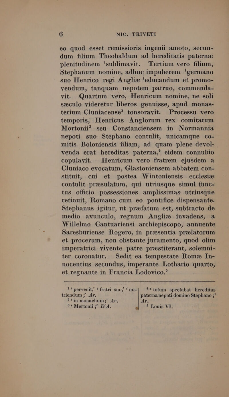 eo quod esset remissioris ingenii amoto, secun- dum filium 'Theobaldum ad hereditatis paterna plenitudinem !sublimavit. Tertium vero filium, Stephanum nomine, adhuc impuberem 'germano suo Henrico regi Anglize 'educandum et promo- vendum, tanquam nepotem patruo, commenda- vit. Quartum vero, Henricum nomine, ne soli seeculo videretur liberos genuisse, apud monas- terium Cluniacense^ tonsoravit. Processu vero temporis, Henricus Anglorum rex comitatum Mortonii? seu Constanciensem in Normannia nepoti suo Stephano contulit, unicamque co- mitis Boloniensis filiam, ad quam plene devol- venda erat hereditas paterna,* eidem connubio copulavit. Henricum vero fratrem ejusdem a Cluniaco evocatum, Glastoniensem abbatem con- stituit, cui et postea Wintoniensis ecclesie contulit preaesulatum, qui utriusque simul func- tus officio possessiones amplissimas utriusque retinuit, Romano cum eo pontifice dispensante. Stephanus igitur, ut praefatum est, subtracto de medio avunculo, regnum Anglie invadens, a Willelmo Cantuariensi archiepiscopo, annuente Saresburiense Rogero, in presentia prelatorum et procerum, non obstante juramento, quod olim imperatrici vivente patre prastiterant, solemni- ter coronatur. Sedit ea tempestate Rome In- nocentius secundus, imperante Lothario quarto, et regnante in Francia Lodovico. lf pervenit, «fratri suo, ^nu-| **totum spectabat hereditas triendum ;' Ar. paterna nepoti domino Stephano ;? ? £jn monachum ;? Ar. Ar. 3 * Mertonii ; D'A. s| ? Louis VI.