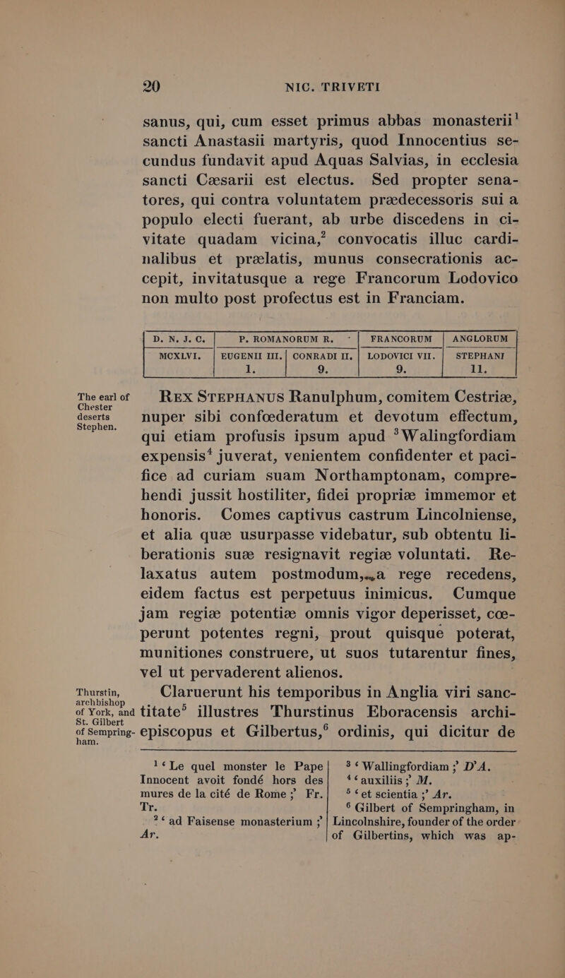 sanus, qui, cum esset primus abbas monasterii' sancti Anastasii martyris, quod Innocentius se- cundus fundavit apud Aquas Salvias, in ecclesia sancti Caesarii est electus. Sed propter sena- tores, qui contra voluntatem praedecessoris sui a populo electi fuerant, ab urbe discedens in ci- vitate quadam vicina, convocatis illuc cardi- nalibus et prelatis, munus consecrationis ac- cepit, invitatusque a rege Francorum Lodovico non multo post profectus est in Franciam. MOXLVI. | EUGENII III. | CONRADI II, | LODOVICI VII. | STEPHANI 1l. 9. 9. LE. The earl of Rxx STEPHANUS Ranulphum, comitem Cestriz, eth nuper sibi confcederatum et devotum effectum, qui etiam profusis ipsum apud ?Walingfordiam expensis* juverat, venientem confidenter et paci- fice ad curiam suam Northamptonam, compre- hendi jussit hostiliter, fidei propriee immemor et honoris. Comes captivus castrum Lincolniense, et alia quae usurpasse videbatur, sub obtentu li- berationis sua resignavit regie voluntati. Re- laxatus autem postmodum,.,a rege recedens, eidem factus est perpetuus inimicus. Cumque jam regie potentie omnis vigor deperisset, coe- perunt potentes regni, prout quisque poterat, munitiones construere, ut suos tutarentur fines, vel ut pervaderent alienos. Thurstin, Claruerunt his temporibus in Anglia viri sanc- archbishop of York, and titate? illustres 'lThurstinus Eboracensis archi- St. Gilbert ^ : 6 rz  ^4 ofSempring- episcopus et Gilbertus, ordinis, qui dicitur de 1am. !*Le quel monster le Pape| ?*Wallingfordiam ; D'A. Innocent avoit fondé hors des| **auxiliis ; M. mures de la cité de Rome ; Fr. ? * et scientia ;' Ar. Tu, $ Gilbert of Sempringham, in ? * ad Faisense monasterium ; | Lincolnshire, founder of the order Ar. of Gilbertins, which was ap-