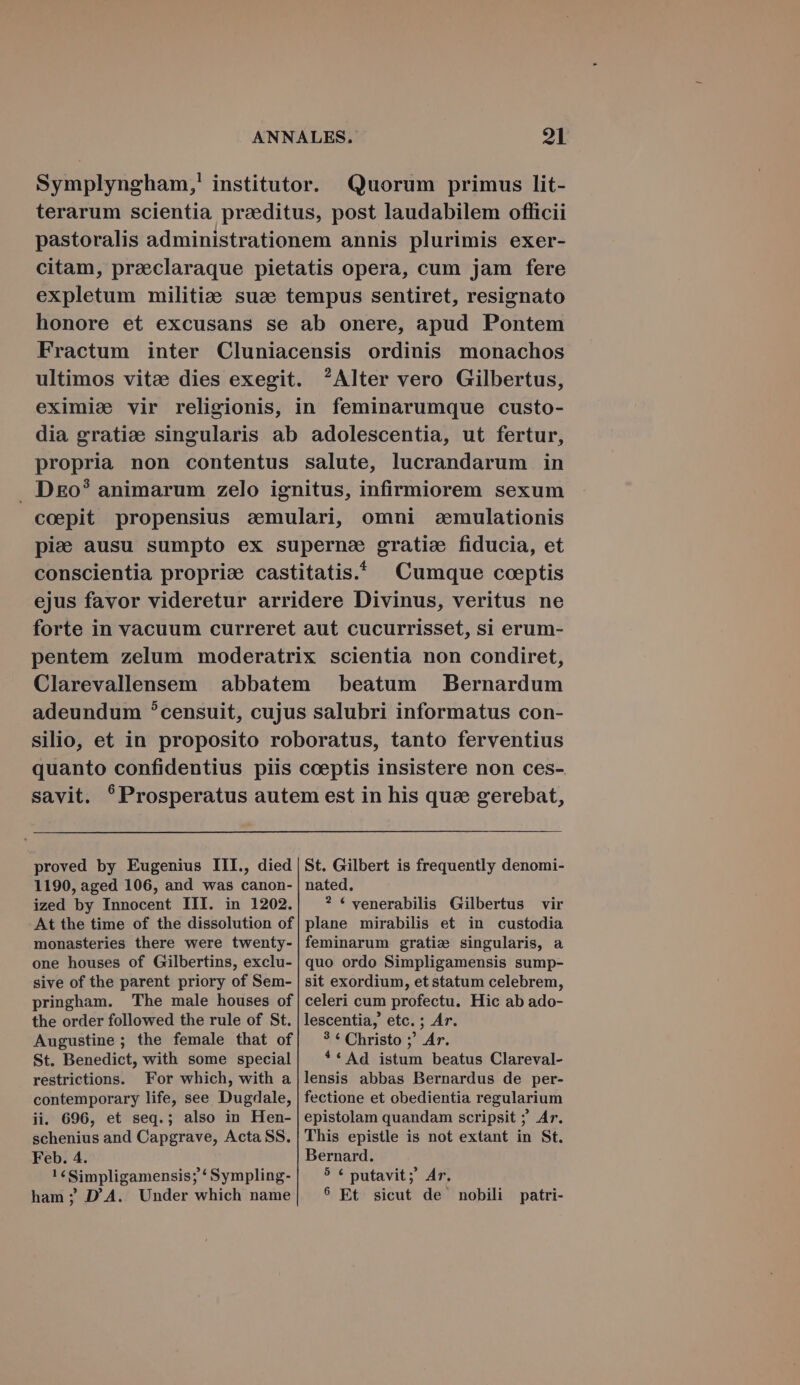 Symplyngham,! institutor. Quorum primus lit- terarum scientia praeditus, post laudabilem officii pastoralis administrationem annis plurimis exer- citam, preeclaraque pietatis opera, cum jam fere expletum militiae suze tempus sentiret, resignato honore et excusans se ab onere, apud Pontem Fractum inter Cluniacensis ordinis monachos ultimos vitee dies exegit. ^Alter vero Gilbertus, eximie vir religionis, in feminarumque custo- dia gratie singularis ab adolescentia, ut fertur, propria non contentus salute, lucrandarum in . D&amp;o? animarum zelo ignitus, infirmiorem sexum coepit propensius semulari, omni «cemulationis pie ausu sumpto ex superne gratie fiducia, et conscientia propria castitatis. Cumque coeptis ejus favor videretur arridere Divinus, veritus ne forte in vacuum curreret aut cucurrisset, si erum- pentem zelum moderatrix scientia non condiret, Clarevallensem abbatem beatum Bernardum adeundum censuit, cujus salubri informatus con- silio, et in proposito roboratus, tanto ferventius quanto confidentius piis coeptis insistere non ces- savit. *Prosperatus autem est in his quae gerebat, St. Gilbert is frequently denomi- proved by Eugenius III., died 1190, aged 106, and was canon- ized by Innocent III. in 1202. At the time of the dissolution of monasteries there were twenty- one houses of Gilbertins, exclu- sive of the parent priory of Sem- pringham. The male houses of the order followed the rule of St. Augustine; the female that of St. Benedict, with some special restrictions. For which, with a contemporary life, see Dugdale, ii. 696, et seq.; also in Hen- schenius and Capgrave, Acta SS. Feb. 4. ! iSimpligamensis; * Sympling- ham ; D'A. Under which name nated. ? * venerabilis Gilbertus vir plane mirabilis et in custodia feminarum gratie singularis, a quo ordo Simpligamensis sump- sit exordium, et statum celebrem, celeri cum profectu. Hic ab ado- lescentia, etc. ; Ar. 3 * Christo ;' Ar. * * Ad istum beatus Clareval- lensis abbas Bernardus de per- fectione et obedientia regularium epistolam quandam scripsit ; Ar. This epistle is not extant in St. Bernard. 5 * putavit; Ar. 8 Et sicut de nobili patri-