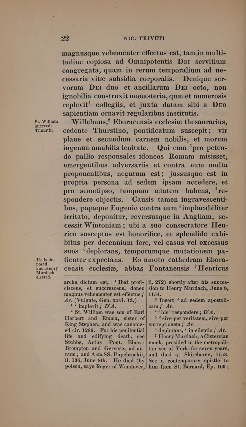 St. William succeeds Thurstin. He is de- posed, and Henry Murdach elected. 92 NIC. TRIVETI magnusque vehementer effectus est, tam in multi- tudine copiosa ad Omnipotentis DEr servitium congregata, quam in rerum temporalium ad ne- cessaria vitae subsidia corporalis. Denique ser- vorum Dk: duo et ancillarum DEI octo, non ignobilia construxit monasteria, quae et numerosis replevit! collegiis, et juxta datam sibi a Dko sapientiam ornavit regularibus institutis. Willelmus,? Eboracensis ecclesie thesaurarius, cedente 'Thurstino, pontificatum suscepit; vir plane et secundum carnem nobilis, et morum ingenua amabilis lenitate. Qui cum ?pro peten- do pallio responsales idoneos Romam misisset, emergentibus adversariis et contra eum multa proponentibus, negatum est; jussusque est in propria persona ad sedem ipsam accedere, et pro semetipso, tanquam zazetatem habens, *re- spondere objectis. ^ Causis tamen ingravescenti- bus, papaque Eugenio contra eum ?implacabiliter irritato, deponitur, reversusque in Angliam, se- cessit Wintoniam ; ubi a suo consecratore Hen- rico susceptus est honorifice, et splendide exhi- bitus per decennium fere, vel casus vel excessus suos deplorans, temporumque mutationem pa- tienter expectans. Eo amoto cathedram Ebora- censis ecclesie, abbas Fontanensis 'Henricus archa dictum est, * Ibat profi- ciscens, et succrescens, donec magnus vehementer est effectus ;' Ar. (Vulgate, Gen. xxvi. 13.) ! Y implevit ; D'A. ? St. William was son of Earl Herbert and Emma, sister of King Stephen, and was canoniz- ed cir. 1280. For his penitential life and edifying death, see Stubbs, Actus Pont. Ebor.; Brompton and Gervase, ad an- num; and Acta SS. Papebrochii, ii. 136, June 8th. He died (by poison, says Roger of Wendover, ii. 272) shortly after his succes- sion to Henry Murdach, June 8, 1154. 3 Insert * ad sedem apostoli- cam; Ar. * * his* respondere ; D'A. 5 € sive per veritatem, sive per surreptionem ;' Ar. $ deplorans, * in silentio; Ar. 7 Henry Murdach, a Cistercian monk, presided in the metropoli- tan see of York for seven years, and died at Shireborne, 1153. See a contemporary epistle to him from St. Bernard, Ep. 160 ;