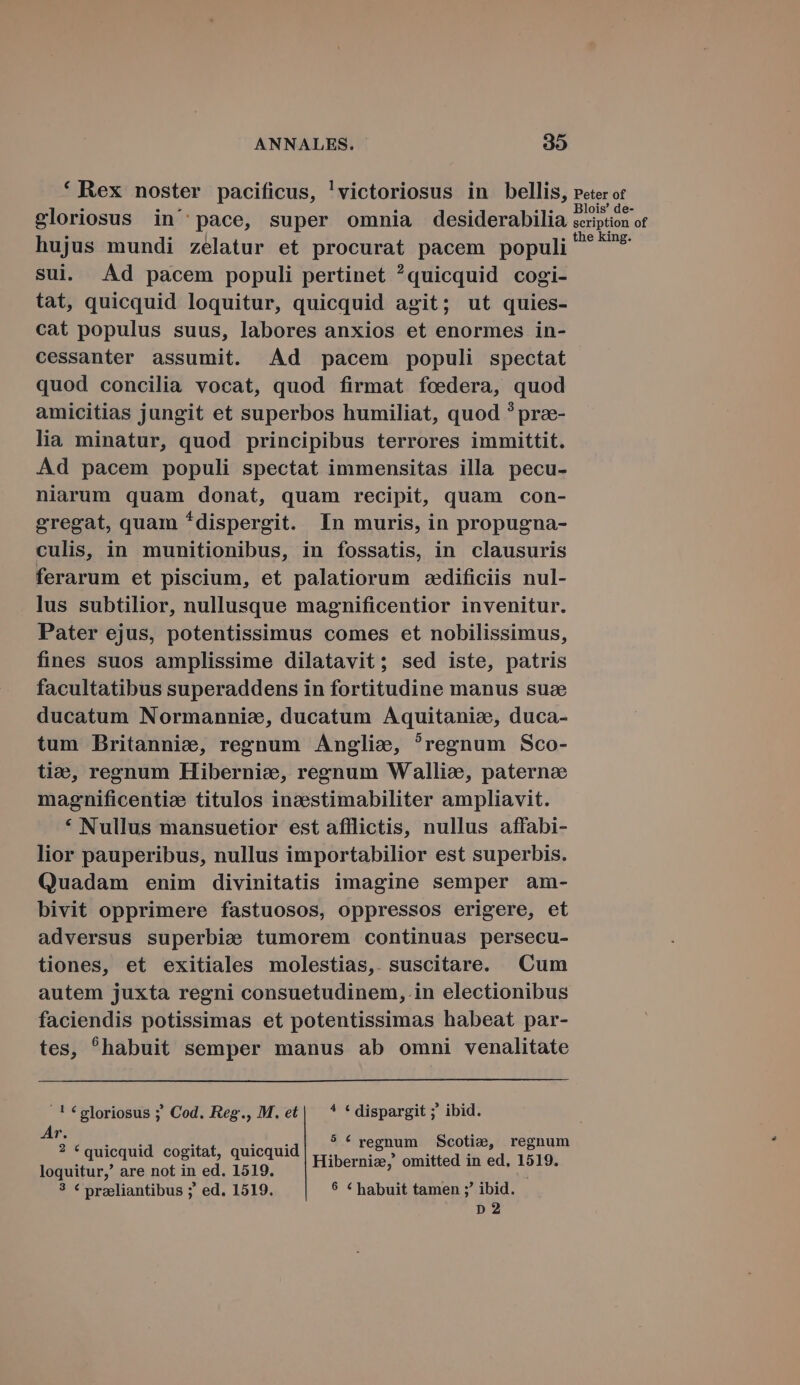 * Rex noster pacificus, 'victoriosus in bellis, peter or gloriosus in' pace, super omnia desiderabilia scipton or hujus mundi zelatur et procurat pacem populi ^^** sui. Ad pacem populi pertinet ?quicquid cogi- tat, quicquid loquitur, quicquid agit; ut quies- cat populus suus, labores anxios et enormes in- cessanter assumit. Ad pacem populi spectat quod concilia vocat, quod firmat foedera, quod amicitias jungit et superbos humiliat, quod ? prze- lia minatur, quod principibus terrores immittit. Ad pacem populi spectat immensitas illa pecu- niarum quam donat, quam recipit, quam con- gregat, quam *dispergit. In muris, in propugna- culis, in munitionibus, in fossatis, in clausuris ferarum et piscium, et palatiorum zedificiis nul- lus subtilior, nullusque magnificentior invenitur. Pater ejus, potentissimus comes et nobilissimus, fines suos amplissime dilatavit; sed iste, patris facultatibus superaddens in fortitudine manus sua ducatum Normannia, ducatum Aquitanie, duca- tum Britannie, regnum Anglie, ^regnum Sco- tio, regnum Hibernie, regnum Wallie, paterne magnificentie titulos inc&amp;esstimabiliter ampliavit. * Nullus mansuetior est afflictis, nullus affabi- lior pauperibus, nullus importabilior est superbis. Quadam enim divinitatis imagine semper am- bivit opprimere fastuosos, oppressos erigere, et adversus superbie tumorem continuas persecu- tiones, et exitiales molestias, suscitare. Cum autem juxta regni consuetudinem, in electionibus faciendis potissimas et potentissimas habeat par- tes, ^habuit semper manus ab omni venalitate !€gloriosus ; Cod. Reg., M.et| * *dispargit ; ibid. Ar. P : P TE : DIS. regnum Scotive, regnum lod CRAP Aaobh EAE Td Hiberniz, omitted in ed, 1519. 3 € przeliantibus ;' ed. 1519. 8 C habuit tamen ;' ibid. D 2