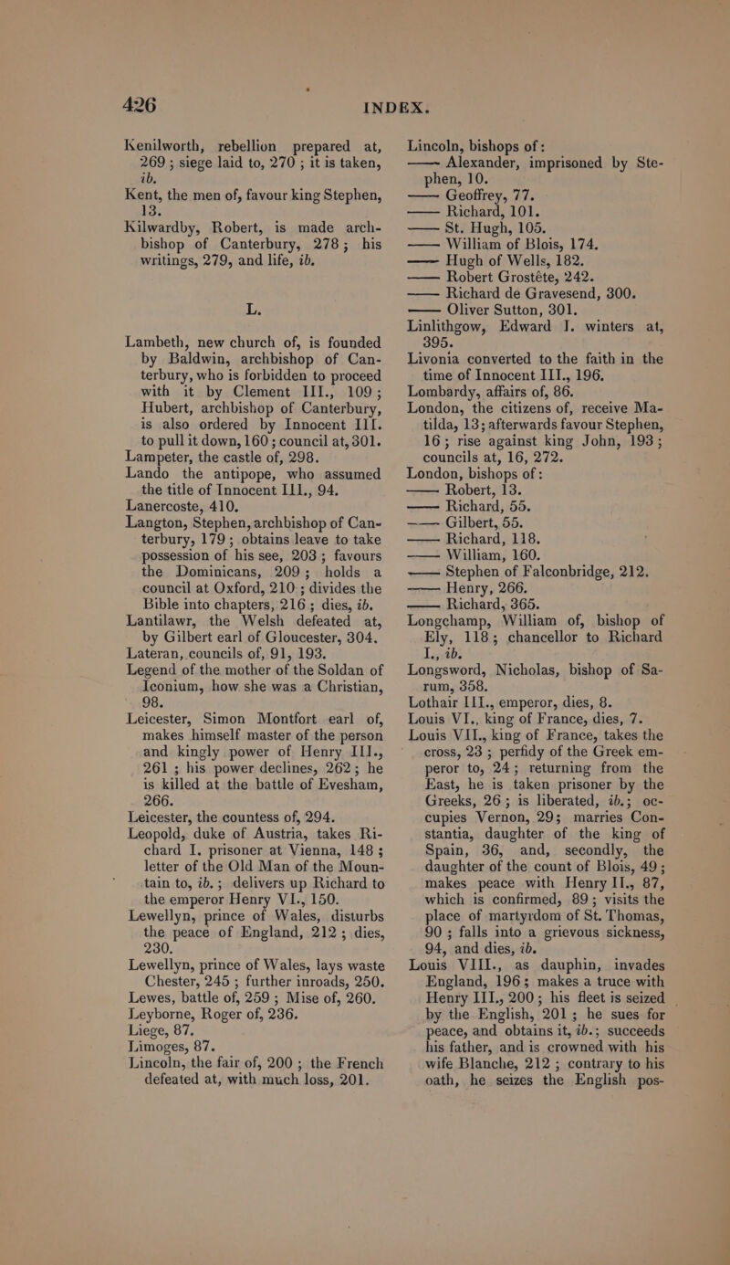 Kenilworth, rebellion prepared at, 269 ; siege laid to, 270 ; it is taken, [1/9 Kent, the men of, favour king Stephen, 13 Kilwardby, Robert, is made arch- bishop of Canterbury, 278; his writings, 279, and life, ib. L. Lambeth, new church of, is founded by Baldwin, archbishop of Can- terbury, who is forbidden to proceed with it by Clement III, 109; Hubert, archbishop of Canterbury, is also ordered by Innocent III. to pull it down, 160 ; council at, 301. Lampeter, the castle of, 298. Lando the antipope, who assumed the title of Innocent I11., 94. Lanercoste, 410. Langton, Stephen, archbishop of Can- terbury, 179 ; obtains leave to take possession of his see, 203 ; favours the Dominicans, 209; holds a council at Oxford, 210 ; divides the Bible into chapters, 216 ; dies, ib. Lantilawr, the Welsh defeated at, by Gilbert earl of Gloucester, 304. Lateran, councils of, 91, 193. Legend of the mother of the Soldan of Iconium, how she was a Christian, 98. Leicester, Simon Montfort earl of, makes himself master of the person and. kingly power of Henry IIlI., 261; his power declines, 262; he is killed at the battle of Evesham, 266. Leicester, the countess of, 294. Leopold, duke of Austria, takes Ri- chard I. prisoner at Vienna, 148 ; letter of the Old Man of the Moun- tain to, ib. ; delivers up Rüchard to the emperor Henry VI., 150. Lewellyn, prince of Wales, disturbs the peace of England, 212 ; dies, 230. Lewellyn, prince of Wales, lays waste Chester, 245 ; further inroads, 250. Lewes, battle of, 259 ; Mise of, 260. Leyborne, Roger of, 236. Liege, 97. Limoges, 87. Lincoln, the fair of, 200 ; the French defeated at, with much loss, 201. Lincoln, bishops of : Alexander, imprisoned by Ste- phen, 10. —— Geoffrey, 77. ——— Richard, 101. ——— St. Hugh, 105. —— William of Blois, 174. Hugh of Wells, 182. Robert Grostéte, 242. —— Richard de Gravesend, 300. Oliver Sutton, 301. Linlithgow, Edward ]. winters at, 395. Livonia converted to the faith in the time of Innocent III., 196. Lombardy, affairs of, 86. London, the citizens of, receive Ma- tilda, 13; afterwards favour Stephen, 16; rise against king John, 193; councils at, 16, 272. London, bishops of: Robert, 13. —— Rüchard, 55. ——— Gilbert, 55. ——— Richard, 118. ——— William, 160. Stephen of Falconbridge, 212. Henry, 266. Richard, 365. Longchamp, William of, bishop of Ely, 118; chancellor to Richard I., ib. Longsword, Nicholas, bishop of Sa- rum, 358 Lothair I1I., emperor, dies, 8. Louis VI., king of France, dies, 7. cross, 23 ; perfidy of the Greek em- peror to, 24; returning from the East, he is taken prisoner by the Greeks, 26 ; is liberated, ib.; oc- cupies Vernon, 29; marries Con- stantia, daughter of the king of Spain, 36, and, secondly, the daughter of the count of Blois, 49; makes peace with Henry II., 87, which is confirmed, 89; visits the place of martyrdom of St. l'homas, 90 ; falls into a grievous sickness, 94, and dies, ib. Louis VIII., as dauphin, invades England, 196 ; makes a truce with Henry IIL, 200 ; his fleet is seized by the English, 201; he sues for peace, and obtains it, ib.; succeeds his father, and is crowned with his wife Blanche, 212 ; contrary to his oath, he seizes the English pos-