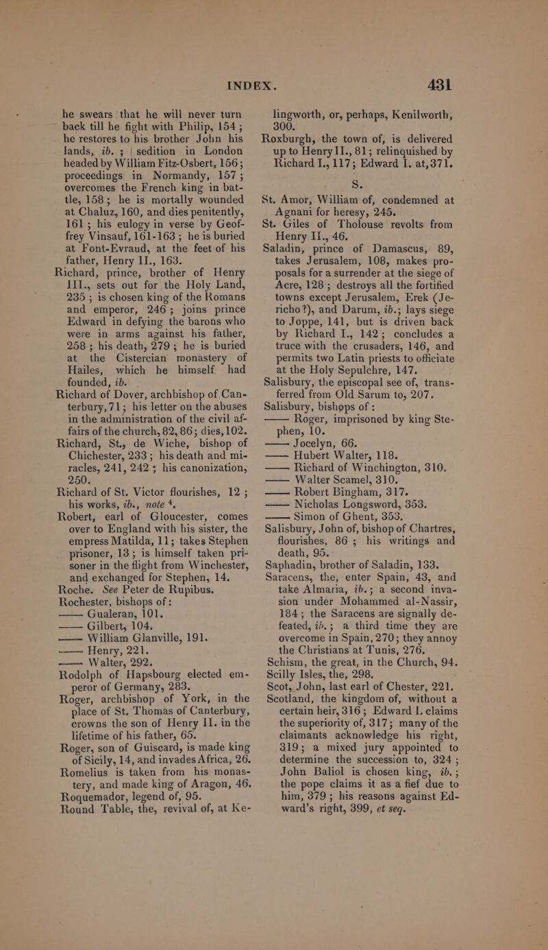 he swears that he will never turn back till he fight with Philip, 154 ; he restores to his brother John his lands, ib. 5 | sedition in London headed by William Fitz-Osbert, 156; proceedings in Normandy, 1657; overcomes the French king in bat- tle, 158; he is mortally wounded at Chaluz, 160, and dies penitently, 161; his eulogy in verse by Geof- frey Vinsauf, 161-163 ; he is buried at Font-Evraud, at the feet of his father, Henry 1L, 163. Richard, prince, brother of Henry III., sets out for the Holy Land, 235 ; 1s chosen king of the Romans and emperor, 246 ; joins prince Edward in defying the barons who were in arms apainst his father, 258 ; his death, 279 ; he is buried at 1he Cistercian monastery of Hailes, which he himself had founded, ib. Richard of Dover, archbishop of Can- terbury, 71; his letter on the abuses in the administration of the civil af- fairs of the church, 82, 86; dies, 102. Richard, St, de Wiche, bishop of Chichester, 233 ; his death and mi- racles, 241, 242 ; his canonization, 250. Richard of St. Victor flourishes, 12; his works, éb., note *. Robert, earl of Gloucester, comes over to England with his sister, the empress Matilda, 11; takes Stephen prisoner, 13; is himself taken pri- soner in the flight from Winchester, and exchanged for Stephen, 14. Roche. See Peter de Rupibus. Rochester, bishops of : Gualeran, 101. ——— Gilbert, 104. ——— William Glanville, 191. -——— Henry, 221. Walter, 292. Rodolph of Hapsbourg elected em- peror of Germany, 283. Roger, archbishop of York, in the place of St. Thomas of Canterbury, erowns the son of Henry II. in the lifetime of his father, 65. Roger, son of Guiscard, is made king of Sicily, 14, and invades Africa, 26. Romelius is taken from his monas- tery, and made king of Aragon, 46. Roquemador, legend of, 95. Round Table, the, revival of, at Ke- 431 lingworth, or, perhaps, Kenilworth, 300. Roxburgh, the town of, is delivered up to Henry II., 81; relinquished by Richard L., 117 ; Edward I. at,371. S. St. Amor, William of, condemned at Agnani for heresy, 245. St. Giles of 'Tholouse revolts from Henry II1., 46. Saladin, prince of Damascus, 89, takes Jerusalem, 108, makes pro- posals for a surrender at the siege of Acre, 128 ; destroys all the fortified towns except Jerusalem, Erek (Je- richo?), and Darum, ib.; lays siege to Joppe, 141, but is driven back by Richard I., 142; concludes a truce with the crusaders, 146, and permits two Latin priests to officiate at the Holy Sepulchre, 147. Salisbury, the episcopal see of, trans- ferred from Old Sarum to, 207. Salisbury, bishops of : Roger, imprisoned by king Ste- phen, 10. Jocelyn, 66. —— Hubert Walter, 118. : —— Richard of Winchington, 310. —— Walter Scamel, 310. Robert Bingham, 317. ——- Nicholas Longsword, 353. Simon of Ghent, 353. Salisbury, John of, bishop of Chartres, flourishes, 86 ; his writings and death, 95. Saphadin, brother of Saladin, 133. Saracens, the, enter Spain, 43, and take Almaria, ib.; a second inva- sion under Mohammed al-Nassir, 184; the Saracens are signally de- feated, ib. ; à third time they are overcome in Spain, 270; they annoy the Christians at Tunis, 276. Schism, the great, in the Church, 94. Scilly Isles, the, 298. Scot, John, last earl of Chester, 221, Scotland, the kingdom of, without a certain heir, 316 ; Edward I. claims the superiority of, 817; many of the claimants acknowledge his right, 319; a mixed jury appointed to determine the succession to, 324 ; John Baliol is chosen king, ib.; the pope claims it as a fief due to him, 379 ; his reasons against Ed- ward's right, 399, et seq.