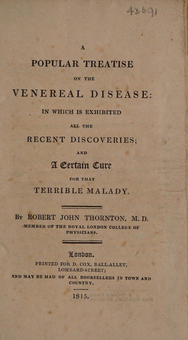 POPULAR TREATISE ON THE VE NEREAL DISEASE: IN WHICH IS EXHIBITED ALL THE | RECENT DISCOVERIES; AND A Eertain Cure FOR THAT TERRIBLE MALADY. By ROBERT JOHN THORNTON, M.D. ‘MEMBER OF THE ROYAL LONDON COLLEGE OF PHYSICIANS. Wondon, PRINTED FOR D. Cox, BALL-ALLEY, LOMBARD.- STREET; AND MAY BE HAD OF ALL BOOKSELLERS IN TOWN AND COUNTRY. 1815, Lh ae =&lt;