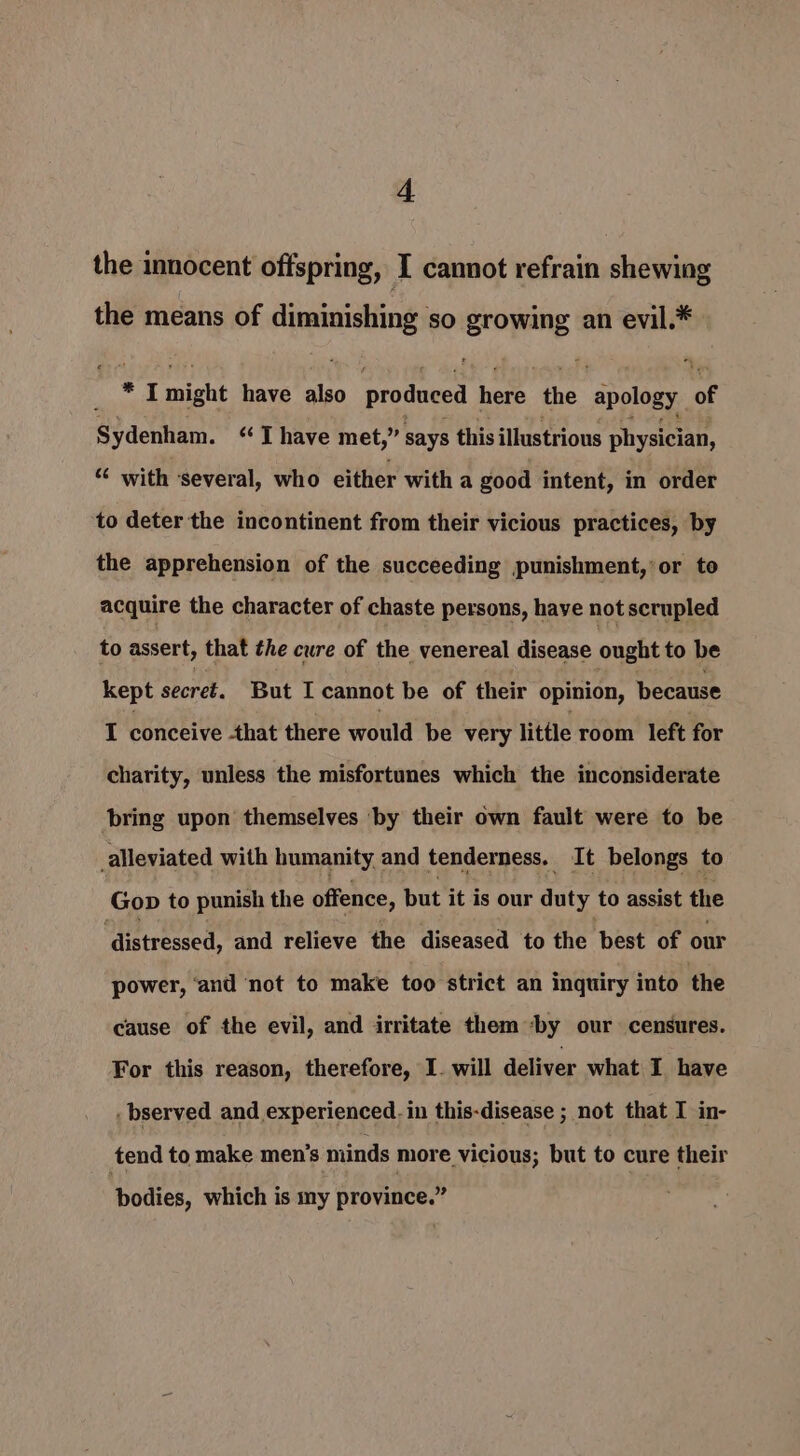 the innocent offspring, I cannot refrain shewing the means of diminishing SO Ero PINE an evil,* nd * I might have also prodeced bore the ‘apology of Sydenham. “‘ T have met,” says this illustrious physician, “ with ‘several, who either with a good intent, in order to deter the incontinent from their vicious practices, by the apprehension of the succeeding punishment, or to acquire the character of chaste persons, haye not scrupled to assert, that the cure of the venereal disease ought to be kept secret. But I cannot be of their opinion, because I conceive that there would be very little room left for charity, unless the misfortunes which the inconsiderate bring upon themselves by their own fault were to be alleviated with humanity and tenderness. It belongs to Gop to punish the offence, hut it is our duty to assist the ‘distressed, and relieve the diseased to the best of our power, ‘and not to make too strict an inquiry into the cause of the evil, and irritate them ‘by our censures. For this reason, therefore, I. will deliver what I have . bserved and experienced. in this-disease ; not that I in- tend to make men’s minds more. vicious; but to cure their bodies, which is my province.”