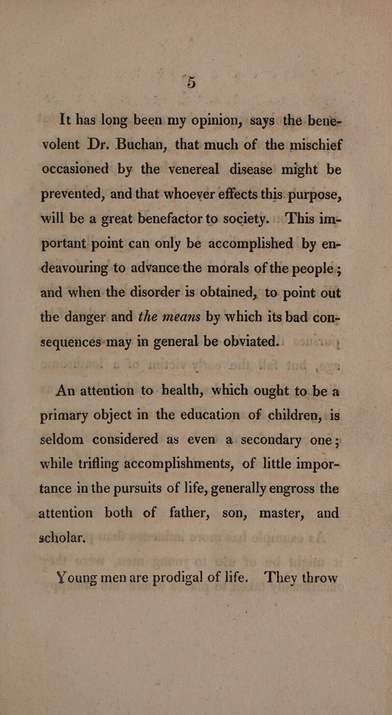 C It has long been my opinion, says. the. bene- volent Dr. Buchan, that:much of the mischief occasioned by the venereal disease might be prevented, and that whoever effects this. purpose, will be a great benefactor to society. . This im- portant point can only be accomplished by en- deavouring to advance the morals of the people; and when the disorder is obtained, to. point out the danger and the means by which its bad con- sequences*may in general be obviated. An attention to health, which ought to be a primary object in the education of children, is seldom considered as even a secondary one; while trifling accomplishments, of little impor- tance in the pursuits of life, generally engross the attention both of father, son, master, and scholar. Young men are prodigal of life. They throw
