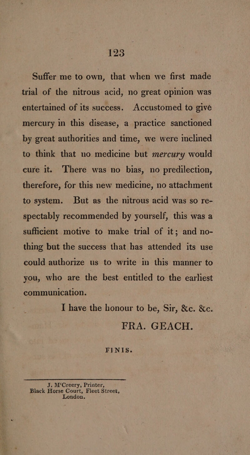 Suffer me to own, that when we first made trial of the nitrous acid, no great opinion was entertained of its success. Accustomed to give mercury in this disease, a practice sanctioned by great authorities and time, we were inclined to think that no medicine but mercury would cure it. There was no bias, no predilection, therefore, for this new medicine, no attachment to system. But as the nitrous acid was so re- spectably recommended by yourself, this was a sufficient motive to make trial of it; and no- thing but the success that has attended its use could authorize us to write in this manner to you, who are the best entitled to the earliest communication. I have the honour to be, Sir, &amp;c. &amp;c. FRA. GEACH. FINIS. J. M‘Creery, Printer, Black Horse Court, Fleet Street, London.