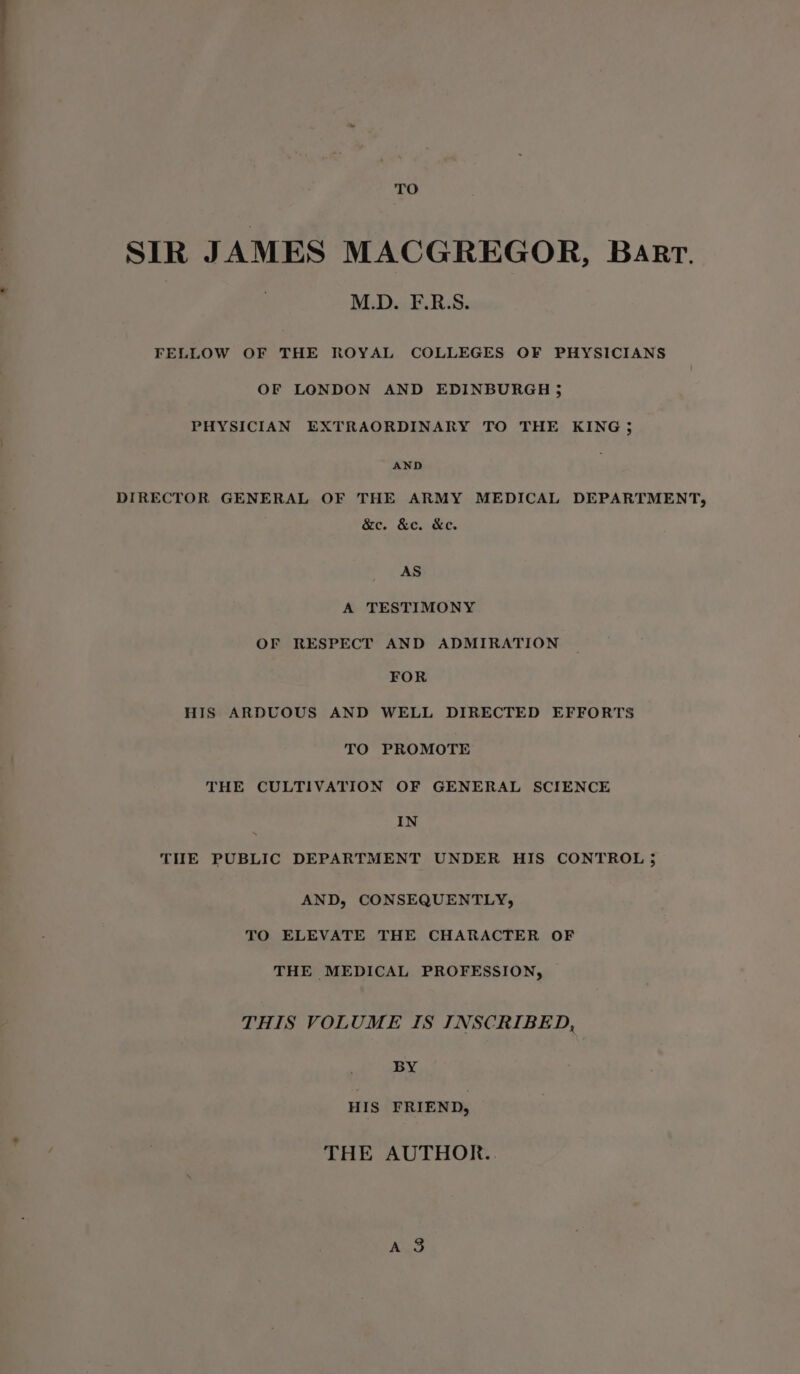 TO SIR JAMES MACGREGOR, Barr. M.D. F.R.S. FELLOW OF THE ROYAL COLLEGES OF PHYSICIANS OF LONDON AND EDINBURGH 35 PHYSICIAN EXTRAORDINARY TO THE KING 5 AND DIRECTOR GENERAL OF THE ARMY MEDICAL DEPARTMENT, &amp;c. &amp;c. &amp;c. AS A TESTIMONY OF RESPECT AND ADMIRATION FOR HIS ARDUOUS AND WELL DIRECTED EFFORTS TO PROMOTE THE CULTIVATION OF GENERAL SCIENCE IN THE PUBLIC DEPARTMENT UNDER HIS CONTROL 5 AND, CONSEQUENTLY, TO ELEVATE THE CHARACTER OF THE MEDICAL PROFESSION, THIS VOLUME IS INSCRIBED, BY HIS FRIEND, THE AUTHOR.