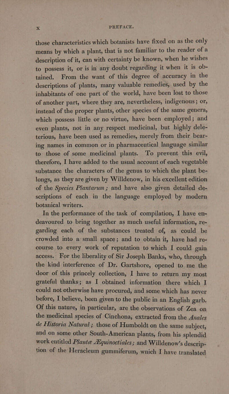 those characteristics which botanists have fixed on as the only means by which a plant, that is not familiar to the reader of a description of it, can with certainty be known, when he wishes to possess it, or is in any doubt regarding it when it is ob- tained. From the want of this degree of accuracy in the descriptions of plants, many valuable remedies, used by the inhabitants of one part of the world, have been lost to those of another part, where they are, nevertheless, indigenous; cr, instead of the proper plants, other species of the same genera, which possess little or no virtue, have been employed; and even plants, not in any respect medicinal, but highly dele- terious, have been used as remedies, merely from their bear- ing names in common or in pharmaceutical language similar to those of some medicinal plants. 'To prevent this evil, therefore, I have added to the usual account of each vegetable substance the characters of the genus to which the plant be- longs, as they are given by Willdenow, in his excellent edition of the Species Plantarum; and have also given detailed de- scriptions of each in the language employed by modern botanical writers. In the performance of the task of compilation, I have en- deavoured to bring together as much useful information, re- garding each of the substances treated of, as could be crowded into a small space; and to obtain it, have had re- course to every work of reputation to which I could gain access. For the liberality of Sir Joseph Banks, who, through the kind interference of Dr. Gartshore, opened to me the door of this princely collection, I have to return my most grateful thanks; as I obtained information there which I could not otherwise have procured, and some which has never before, I believe, been given to the public in an English garb. Of this nature, in particular, are the observations of Zea on the medicinal species of Cinchona, extracted from the Anales de Historia Natural ; those of Humboldt on the same subject, and on some other South-American plants, from his splendid work entitled Plante Aiquinoctiales ; and Willdenow’s descrip- tion of the Heracleum gummiferum, wnich I have translated