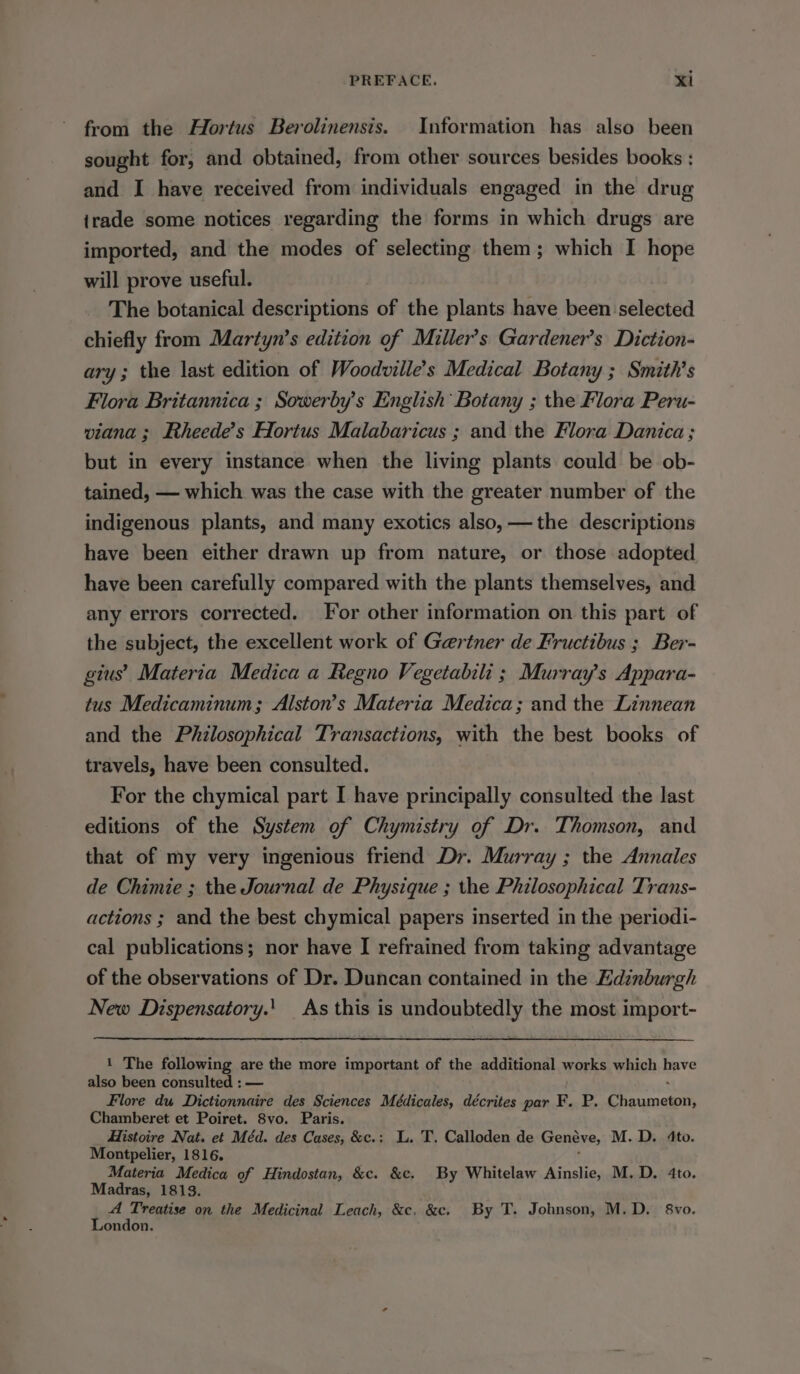 from the Hortus Berolinensis. Information has also been sought for, and obtained, from other sources besides books ; and I have received from individuals engaged in the drug irade some notices regarding the forms in which drugs are imported, and the modes of selecting them; which I hope will prove useful. The botanical descriptions of the plants have been selected chiefly from Martyn’s edition of Miller’s Gardener’s Diction- ary; the last edition of Woodville’s Medical Botany ; Smith's Flora Britannica ; Sowerby’s English Botany ; the Flora Peru- viana; Rheede’s Hortus Malabaricus ; and the Flora Danica ; but in every instance when the living plants could be ob- tained, — which was the case with the greater number of the indigenous plants, and many exotics also, —the descriptions have been either drawn up from nature, or those adopted have been carefully compared with the plants themselves, and any errors corrected. For other information on this part of the subject, the excellent work of Gaertner de Fructibus ; Ber- gius’ Materia Medica a Regno Vegetabili ; Murray’s Appara- tus Medicaminum; Alston’s Materia Medica; and the Linnean and the Philosophical Transactions, with the best books of travels, have been consulted. For the chymical part I have principally consulted the last editions of the System of Chymistry of Dr. Thomson, and that of my very ingenious friend Dr. Murray ; the Annales de Chimie ; the Journal de Physique ; the Philosophical Trans- actions ; and the best chymical papers inserted in the periodi- cal publications; nor have I refrained from taking advantage of the observations of Dr. Duncan contained in the Edinburgh New Dispensatory.' As this is undoubtedly the most import- 1 The following are the more important of the additional monks which bave also been consulted : — Flore du Dictionnaire des Sciences Médicales, décrites par F. P, Praucentt Chamberet et Poiret. 8vo. Paris. Histoire Nat. et Méd. des Cases, &amp;c.: L. T. Calloden de Genéve, M.D. 4to. Montpelier, 1816. : Materia Medica of Hindostan, &amp;c. &amp;c. By Whitelaw Ainslie, M.D. 4to. Madras, 1813. A Treatise on the Medicinal Leach, &amp;c, &amp;c. By T. Johnson, M.D. 8vo. London.