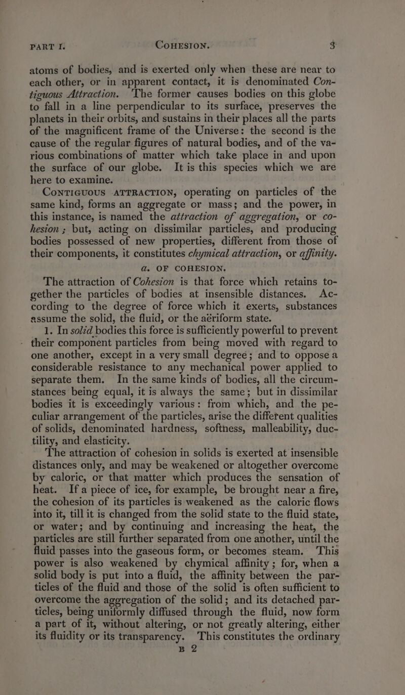 atoms of bodies, and is exerted only when these are near to each other, or in apparent contact, it is denominated Con- tiguous Attraction. ‘The former causes bodies on this globe to fall in a line perpendicular to its surface, preserves the planets in their orbits, and sustains in their places all the parts of the magnificent frame of the Universe: the second is the cause of the regular figures of natural bodies, and of the va- rious combinations of matter which take place in and upon the surface of our globe. It is this species which we are here to examine. CoNTIGUOUS ATTRACTION, operating on particles of the same kind, forms an aggregate or mass; and the power, in this instance, is named the attraction of aggregation, or co- hesion ; but, acting on dissimilar particles, and producing bodies possessed of new properties, different from those of their components, it constitutes chymical attraction, or affinity. ad. OF COHESION. The attraction of Coheszon is that force which retains to- gether the particles of bodies at insensible distances. Ac- cording to the degree of force which it exerts, substances assume the solid, the fluid, or the aériform state. 1. In solzd bodies this force is sufficiently powerful to prevent - their component particles from being moved with regard to one another, except in a very small degree; and to oppose a considerable resistance to any mechanical power applied to separate them. In the same kinds of bodies, all the circum- stances being equal, it is always the same; but in dissimilar bodies it is exceedingly various: from which, and the pe- culiar arrangement of the particles, arise the different qualities of solids, denominated hardness, softness, malleability, duc- tility, and elasticity. The attraction of cohesion in solids is exerted at insensible distances only, and may be weakened or altogether overcome by caloric, or that matter which produces the sensation of heat. Ifa piece of ice, for example, be brought near a fire, the cohesion of its particles is weakened as the caloric flows into it, till it is changed from the solid state to the fluid state, or water; and by continuing and increasing the heat, the particles are still further separated from one another, until the fluid passes into the gaseous form, or becomes steam. ‘This power is also weakened by chymical affinity ; for, when a solid body is put into a fluid, the affinity between the par- ticles of the fluid and those of the solid is often sufficient to overcome the ageregation of the solid; and its detached par- ticles, being uniformly diffused through the fluid, now form a part of it, without altering, or not greatly altering, either its fluidity or its transparency. This constitutes the ordinary B 2