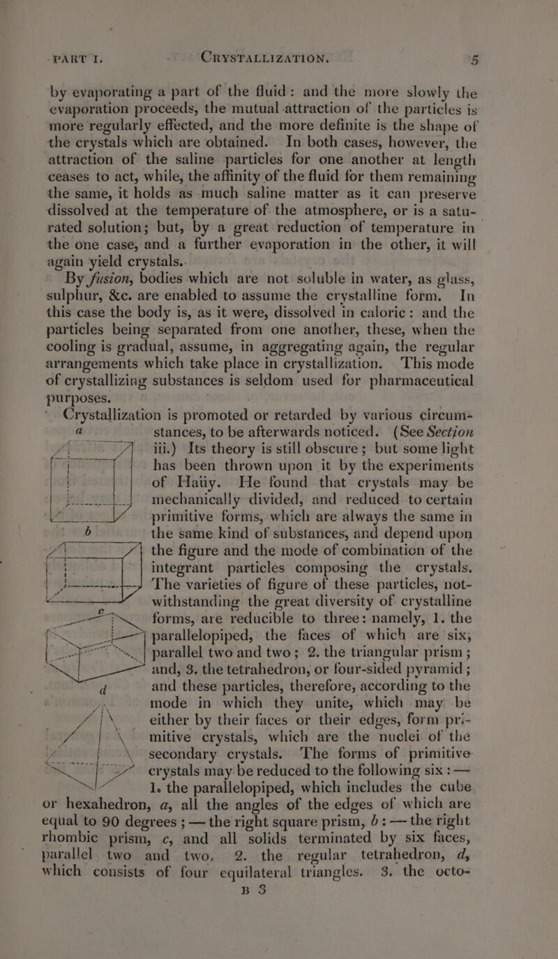 PART I. CRYSTALLIZATION. - by evaporating a part of the fluid: and the more slowly the evaporation proceeds, the mutual attraction of the particles is more regularly effected, and the more definite is the shape of the crystals which are obtained. In both cases, however, the attraction of the saline particles for one another at length ceases to act, while, the affinity of the fluid for them remaining the same, it holds as much saline matter as it can preserve dissolved at the temperature of the atmosphere, or is a satu- rated solution; but, by a great reduction of temperature in | the one case, and a further evaporation in the other, it will again yield crystals. By fusion, bodies which are not soluble in water, as glass, sulphur, &amp;c. are enabled to assume the crystalline form. In this case the body is, as it were, dissolved in caloric: and the particles being separated from one another, these, when the cooling is gradual, assume, in aggregating again, the regular arrangements which take place in crystallization. This mode of crystallizing substances is seldom used for pharmaceutical purposes. : Crystallization is promoted or retarded by various circum- stances, to be afterwards noticed. (See Section ili.) Its theory is still obscure; but some light has been thrown upon it by the experiments of Hatiy. He found that crystals may be mechanically divided, and reduced to certain primitive forms, which are always the same in the same kind of substances, and depend upon the figure and the mode of combination of the integrant particles composing the crystals. The varieties of figure of these particles, not- withstanding the great diversity of crystalline forms, are reducible to three: namely, 1. the _i—7) parallelopiped, the faces of which are six, ~~. | parallel two and two; 2. the triangular prism ; ~ and, 3. the tetrahedron, or four-sided pyramid ; and these particles, therefore, according to the mode in which they unite, which may be / |\ either by their faces or their edges, form pri- it | \ mitive crystals, which are the nuclei of the “| \ secondary crystals. ‘The forms of primitive aL 57 erystals may be reduced to the following six : — * 1. the parallelopiped, which includes the cube or hexahedron, a, all the angles of the edges of which are equal to 90 degrees ; — the right square prism, 5: — the right rhombic prism, c, and all solids terminated by six faces, parallel two and two. 2. the regular tetrahedron, d, which consists of four equilateral triangles. 3. the octo- 2 B oO