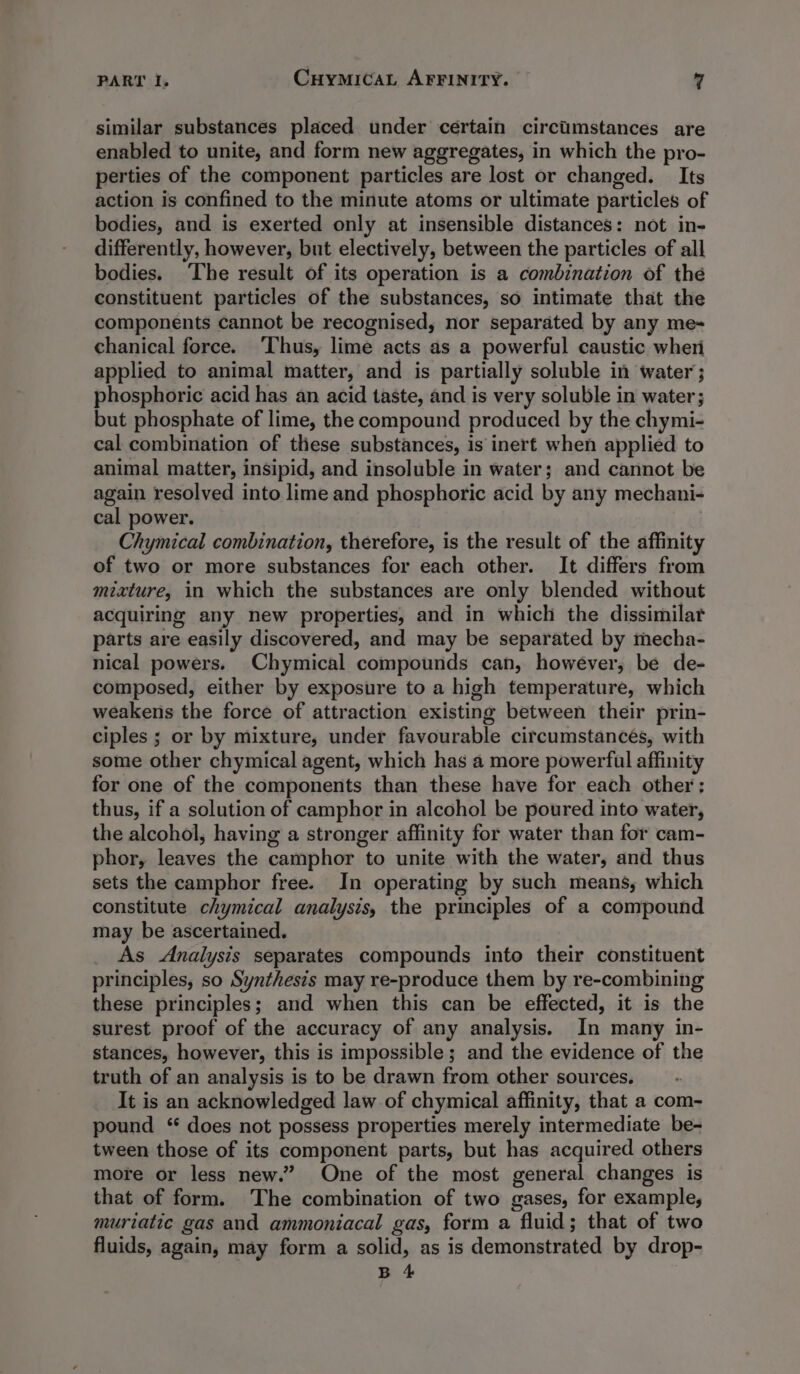 similar substances placed under certain circiimstances are enabled to unite, and form new aggregates, in which the pro- perties of the component particles are lost or changed. Its action is confined to the minute atoms or ultimate particles of bodies, and is exerted only at insensible distances: not in- differently, however, but electively, between the particles of all bodies. ‘The result of its operation is a combination of thé constituent particles of the substances, so intimate that the components cannot be recognised, nor separated by any me- chanical force. ‘Thus, lime acts as a powerful caustic wheri applied to animal matter, and is partially soluble in water; phosphoric acid has an acid taste, and is very soluble in water; but phosphate of lime, the compound produced by the chymi- cal combination of these substances, is inert when applied to animal matter, insipid, and insoluble in water; and cannot be again resolved into lime and phosphoric acid by any mechani- cal power. Chymical combination, therefore, is the result of the affinity of two or more substances for each other. It differs from mixture, in which the substances are only blended without acquiring any new properties, and in which the dissimilar parts are easily discovered, and may be separated by mecha- nical powers. Chymical compounds can, however, be de- composed, either by exposure to a high temperature, which weakens the force of attraction existing between their prin- ciples ; or by mixture, under favourable circumstances, with some other chymical agent, which has a more powerful affinity for one of the components than these have for each other; thus, if a solution of camphor in alcohol be poured into water, the alcohol, having a stronger affinity for water than for cam- phor, leaves the camphor to unite with the water, and thus sets the camphor free. In operating by such means, which constitute chymical analysis, the principles of a compound may be ascertained. _ As Analysis separates compounds into their constituent principles, so Synthesis may re-produce them by re-combining these principles; and when this can be effected, it is the surest proof of the accuracy of any analysis. In many in- stances, however, this is impossible; and the evidence of the truth of an analysis is to be drawn from other sources, It is an acknowledged law of chymical affinity, that a com- pound ‘“ does not possess properties merely intermediate be- tween those of its component parts, but has acquired others more or less new.” One of the most general changes is that of form. The combination of two gases, for example, muriatic gas and ammoniacal gas, form a fluid; that of two fluids, again, may form a solid, as is demonstrated by drop-