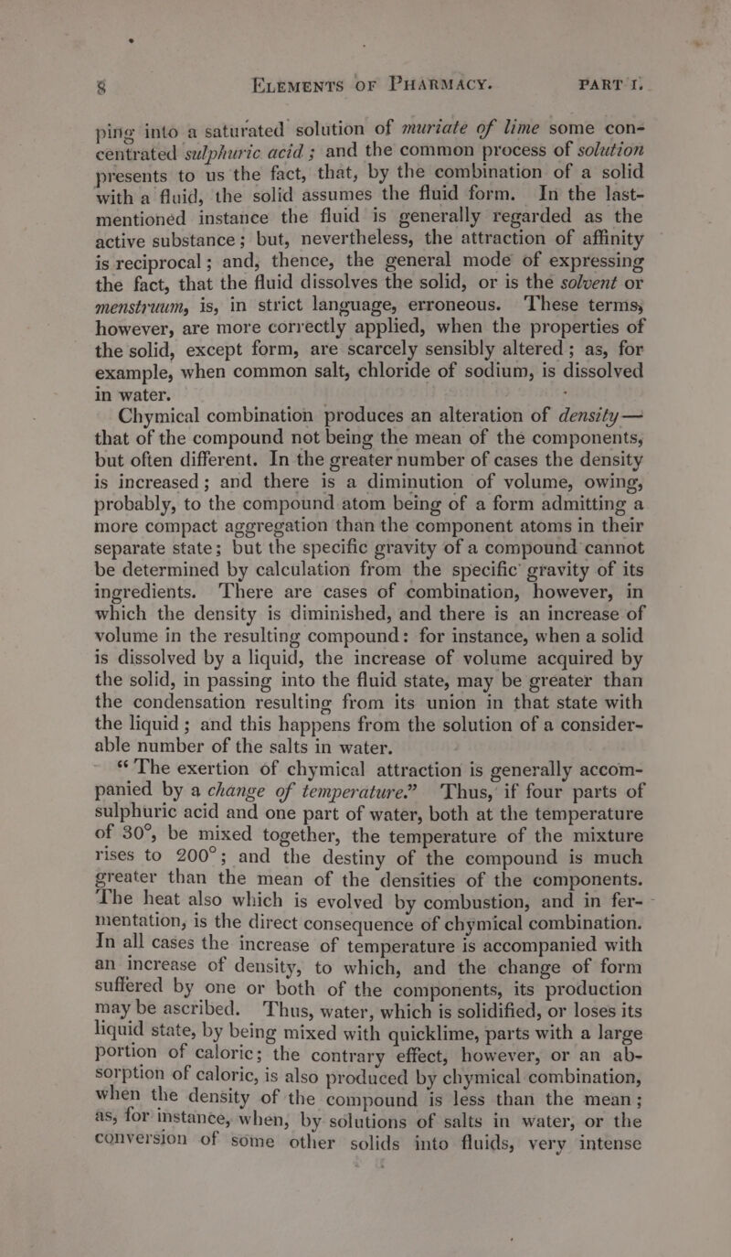 ping into a saturated solution of muriate of lime some con- centrated se/phuric acid ; and the common process of solution presents to us the fact, that, by the combination of a solid with a fluid, the solid assumes the fluid form. In the last- mentioned instance the fluid is generally regarded as the active substance; but, nevertheless, the attraction of affinity is reciprocal ; and, thence, the general mode of expressing the fact, that the fluid dissolves the solid, or is the solvent or menstruum, is, in strict language, erroneous. ‘These terms; however, are more correctly applied, when the properties of the solid, except form, are scarcely sensibly altered; as, for example, when common salt, chloride of sodium, is dissolved in water. : Chymical combination produces an alteration of density — that of the compound not being the mean of the components, but often different. In the greater number of cases the density is increased; and there is a diminution of volume, owing, probably, to the compound atom being of a form admitting a more compact aggregation than the component atoms in their separate state; but the specific gravity of a compound cannot be determined by calculation from the specific’ gravity of its ingredients. ‘There are cases of combination, however, in which the density is diminished, and there is an increase of volume in the resulting compound: for instance, when a solid is dissolved by a liquid, the increase of volume acquired by the solid, in passing into the fluid state, may be greater than the condensation resulting from its union in that state with the liquid ; and this happens from the solution of a consider- able number of the salts in water. The exertion of chymical attraction is generally accom- panied by a change of temperature.’ Thus, if four parts of sulphuric acid and one part of water, both at the temperature of 30°, be mixed together, the temperature of the mixture rises to 200°; and the destiny of the compound is much greater than the mean of the densities of the components. The heat also which is evolved by combustion, and in fer-— mentation, is the direct consequence of chymical combination. In all cases the increase of temperature is accompanied with an increase of density, to which, and the change of form suffered by one or both of the components, its production may be ascribed. Thus, water, which is solidified, or loses its liquid state, by being mixed with quicklime, parts with a large portion of caloric; the contrary effect, however, or an ab- sorption of caloric, is also produced by chymical combination, when the density of the compound is less than the mean ; as; for instance, when, by solutions of salts in water, or the conversion of some other solids into fluids, very intense