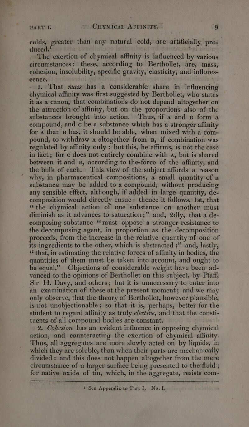 writ PART I. CuyMicaL AFFINITY. ‘9 colds, greater than any natural cold,’ are artificially. pro- duced.? | . Freer Ri The exertion of chymical affinity is influenced by various circumstances: these, according to Berthollet, are, mass, cohesion, insolubility, specific gravity, ‘elasticity, and inflores- cence. | v 1..That mass has a considerable share in influencing chymical affinity was first suggested by Berthollet, who states it as a canon, that combinations do not depend altogether on the attraction of affinity, but on the proportions also of the substances brought into action. Thus, if a and w form a compound, and c be a substance which has a stronger affinity for A than B has, it should be able, when mixed with a com- pound, to withdraw a altogether from B, if combination was regulated by affinity only :; but this, he affirms, is not the case in fact; for c does not entirely combine with a, but is shared between it and B, according to the-force of the affinity, and the bulk of each. ‘This view of the subject affords a reason why, in pharmaceutical compositions, a small quantity of a substance may be added to a compound, without producing any sensible effect, although, if added in large quantity, de- composition would directly ensue: thence it follows, 1st, that “the chymical action of one substance on another must diminish as it advances to saturation;” and, 2dly, that a de- composing substance “must oppose a stronger resistance to the decomposing agent, in proportion as the decomposition proceeds, from the increase in the relative quantity of one of its ingredients to the other, which is abstracted ;” and, lastly, ‘* that, in estimating the relative forces of affinity in bodies, the quantities of them must be taken into account, and ought to be equal.” Objections of considerable weight have been ad- vanced to the opinions of Berthollet on this subject, by Pfaff, Sir H. Davy, and others; but it is unnecessary to enter into an examination of these at the present moment; and we may only observe, that the theory of Berthollet, however plausible, is not unobjectionable; so that it is, perhaps, better for the student to regard affinity as truly elective, and that the consti- tuents of all compound bodies are constant. 2. Cohesion has an evident influence in opposing chymical action, and counteracting the exertion of chymical affinity. Thus, all aggregates are more slowly acted on by liquids, in which they are soluble, than when their parts are mechanically divided : and this does:not happen altogether from the mere circumstance of a larger surface being presented to the fluid ; for native oxide of tin, which, in the aggregate, resists com-