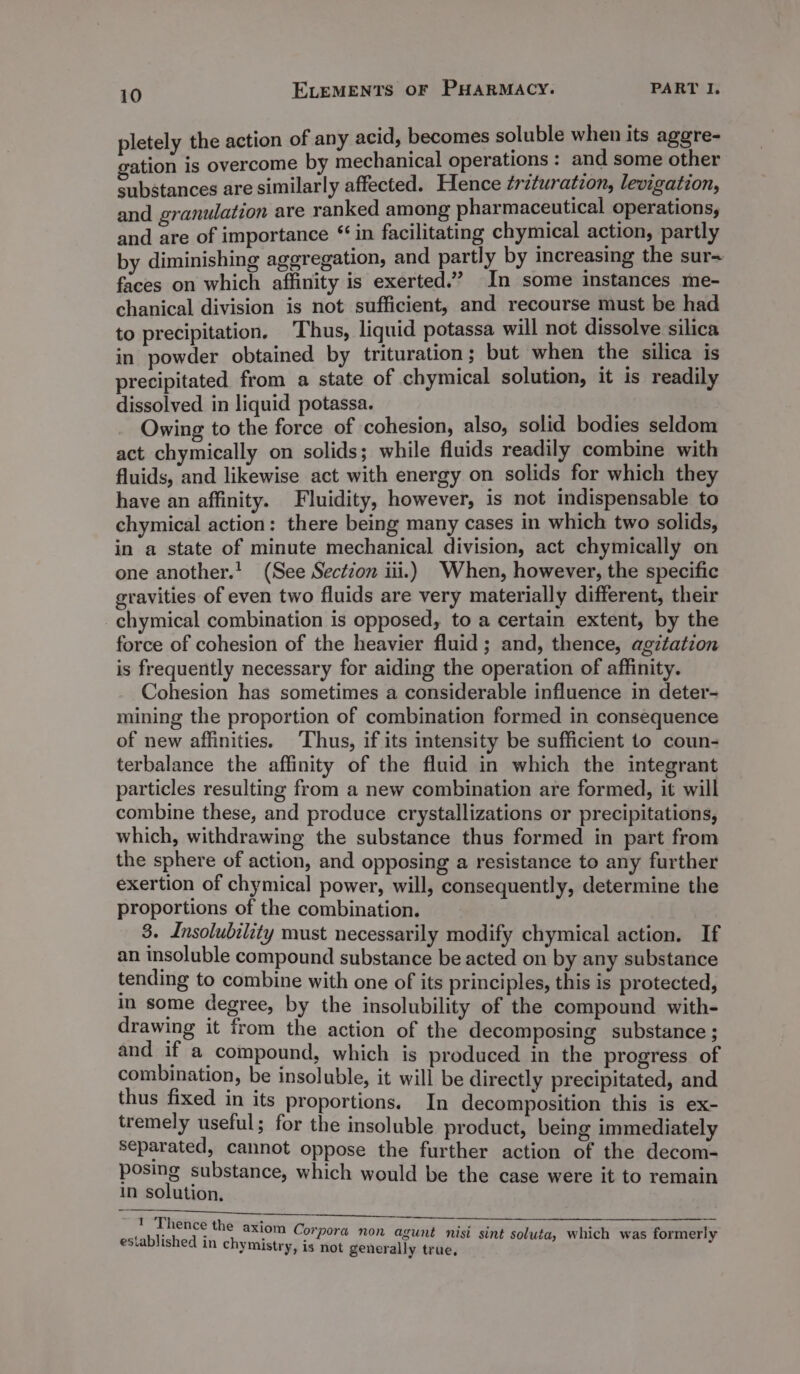 pletely the action of any acid, becomes soluble when its aggre- gation is overcome by mechanical operations : and some other substances are similarly affected. Hence ¢rituratzon, levigation, and granulation are ranked among pharmaceutical operations, and are of importance “ in facilitating chymical action, partly by diminishing aggregation, and partly by increasing the sur~ faces on which affinity is exerted.” In some instances me- chanical division is not sufficient, and recourse must be had to precipitation. Thus, liquid potassa will not dissolve silica in powder obtained by trituration ; but when the silica is precipitated from a state of chymical solution, it is readily dissolved in liquid potassa. Owing to the force of cohesion, also, solid bodies seldom act chymically on solids; while fluids readily combine with fluids, and likewise act with energy on solids for which they have an affinity. Fluidity, however, is not indispensable to chymical action: there being many cases in which two solids, in a state of minute mechanical division, act chymically on one another.' (See Section iii.) When, however, the specific gravities of even two fluids are very materially different, their chymical combination is opposed, to a certain extent, by the force of cohesion of the heavier fluid; and, thence, agztation is frequently necessary for aiding the operation of affinity. Cohesion has sometimes a considerable influence in deter- mining the proportion of combination formed in consequence of new affinities. Thus, if its intensity be sufficient to coun- terbalance the affinity of the fluid in which the integrant particles resulting from a new combination are formed, it will combine these, and produce crystallizations or precipitations, which, withdrawing the substance thus formed in part from the sphere of action, and opposing a resistance to any further exertion of chymical power, will, consequently, determine the proportions of the combination. 3. Insolubility must necessarily modify chymical action. If an insoluble compound substance be acted on by any substance tending to combine with one of its principles, this is protected, in some degree, by the insolubility of the compound with- drawing it from the action of the decomposing substance ; and if a compound, which is produced in the progress of combination, be insoluble, it will be directly precipitated, and thus fixed in its proportions. In decomposition this is ex- tremely useful; for the insoluble product, being immediately separated, cannot oppose the further action of the decom- posing substance, which would be the case were it to remain in solution, 1 Thence the axiom Co . é rpora non agunt nisi sint sol which was former! established in chymistry, sc ° olutay, y is not generally true,