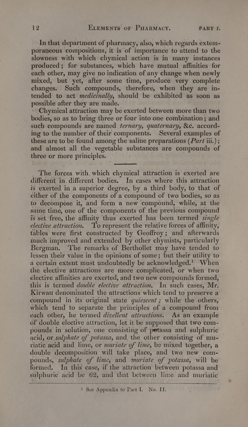 In that department of pharmacy, also, which regards extem- poraneous compositions, it is of importance to attend to the slowness with which chymical action is in many instances produced; for substances, which have mutual affinities for each other, may give no indication of any change when newly mixed, but yet, after some time, produce very complete changes. Such compounds, therefore, when they are in- tended to act medicinally, should be exhibited as soon as possible after they are made. Chymical attraction may be exerted between more ae two bodies, so as to bring three or four into one combination ; and such compounds are named ternary, quaternary, &amp;¢e. accord- ing to the number of their components. Several examples of these are to be found among the saline preparations (Part iii.) ; and almost all the vegetable substances are compounds of three or more principles. The forces with. which chymical attraction is exerted are different in. different bodies. In cases where this attraction is exerted in a superior degree, by a third body, to that of either of the components of a compound of two bodies, so as to decompose it, and form a new compound, while, at the same time, one of the components of the previous compound is set ‘free, the affinity thus exerted has been termed single elective attraction. ‘To represent the relative forces of affinity, tables were first constructed by Geoffroy; and afterwards much improved and extended by other chymists, particularly Bergman. ‘The remarks of Berthollet may have tended to lessen their value in the opinions of some; but their utility to a certain extent must undoubtedly be acknowledged. When the elective attractions are more complicated, or when two elective affinities are exerted, and two new compounds formed, this is termed double Sete attraction. In such cases, Mr. Kirwan denominated the attractions which tend to preserve a compound in its original state quiescent ; while the others, which tend to separate the principles of a compound from each other, he termed divellent attractions. As an example of double elective attraction, let it be supposed that two com- pounds in solution, one consisting of petassa and sulphuric acid, or. sulphate of potassa, and, the other consisting of mu- riatic acid and lime, or murzate of lime, be mixed together, a double decomposition will take place, and two new com- pounds, sulphate of lime, and muriate of potassa, will be formed. In this case, if the attraction between potassa and sulphuric acid be 62, and that between lime and muriatic