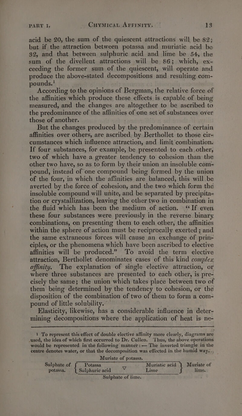 acid be 20, the sum of the quiescent attractions will be 82; but if the attraction between potassa and muriatic acid be 32, and that between sulphuric acid and lime be 54, the sum of the divellent attractions will be 86; which, ex- ceeding the former sum of the quiescent, will operate and produce the above-stated Besompositions and resulting com- pounds.’ According to the opinions “ Bergman, the relative force of the affinities which produce these effects is capable of being measured, and the changes are altogether to be ascribed to the predominance of the affinities of one set of substances over those of another. But the changes produced by the predominance of certain affinities over others, are ascribed by Berthollet to those cir- cumstances which influence attraction, and limit combination. If four substances, for example, be presented to each other, two of which have a greater tendency to cohesion than the other two have, so as to form by their union an insoluble com- pound, instead of one compound being formed by the union of the four, in which the affinities are balanced, this will be averted by the force of cohesion, and the two which form the insoluble compound will unite, and be separated by precipita- tion or crystallization, leaving the other two in combination in the fluid which has been the medium of action. ‘If even these four substances were previously in the reverse. binary. combinations, on presenting them to each other, the affinities within the sphere of action must be reciprocally exerted ; and the same extraneous forces will cause an exchange of prin- ciples, or the phenomena which have been ascribed to elective affinities will be produced.” ‘To avoid the term elective attraction, Berthollet denominates cases of this kind complex affinity. ‘The explanation of single elective attraction, or where three substances are presented to each other, is-pre- cisely the same; the union which takes place between two of them being determined by the tendency to cohesion, or the disposition of the combination of two of them to form a com- pound of little solubility.” Elasticity, likewise, has a considerable influence in deter- mining decompositions where the application of heat is ne- 1 To represent this effect of double elective affinity more clearly, diagrams are _used, the idea of which first occurred to Dr. Cullen. ‘Thus, the above operations would be represented in the following manner: — The inverted triangle in the centre denotes water, or that the decomposition was effected in the humid way... Muriate of potassa. Sulphate of Potassa Muriatic acid Muriate of potassa, Sulphuric acid wv Lime lime. Sulphate of lime.