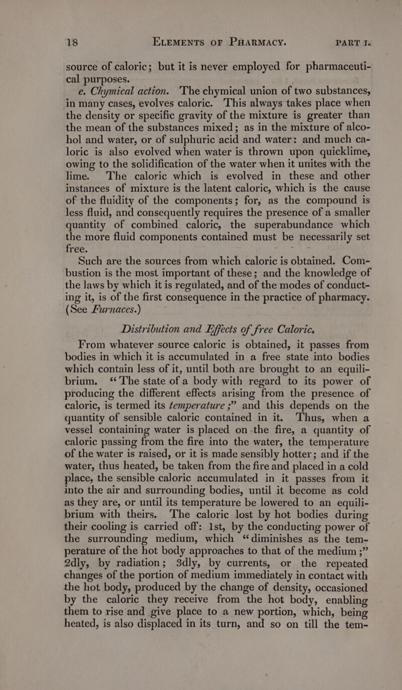 source of caloric; but it is never employed for pharmaceuti- cal purposes. | e. Chymical action. ‘The chymical union of two substances, in many cases, evolves caloric. ‘This always takes place when the density or specific gravity of the mixture is greater than the mean of the substances mixed; as in the mixture of alco- hol and water, or of sulphuric acid and water: and much ca- loric is also evolved when water is thrown upon quicklime, owing to the solidification of the water when it unites with the lime. The caloric which is evolved in these and other instances of mixture is the latent caloric, which is the cause of the fluidity of the components; for, as the compound is less fluid, and consequently requires the presence of a smaller quantity of combined caloric, the superabundance which the more fluid components contained must be necessarily set free. . Such are the sources from which caloric is obtained. Com- bustion is the most important of these; and the knowledge of the laws by which it is regulated, and of the modes of conduct- ing it, is of the first consequence in the practice of pharmacy. (See Furnaces.) Distribution and Effects of free Caloric, From whatever source caloric is obtained, it passes from bodies in which it is accumulated in a free state into bodies which contain less of it, until both are brought to an equili- brium. ‘The state of a body with regard to its power of producing the different effects arising from the presence of caloric, is termed its temperature ;” and this depends on the quantity of sensible caloric contained in it. Thus, when a vessel containing water is placed on-the fire, a quantity of caloric passing from the fire into the water, the temperature of the water is raised, or it is made sensibly hotter; and if the water, thus heated, be taken from the fire and placed in a cold place, the sensible caloric accumulated in it passes from it into the air and surrounding bodies, until it become as cold as they are, or until its temperature be lowered to an equili- brium with theirs. The caloric lost by hot bodies during their cooling is carried off: 1st, by the conducting power of the surrounding medium, which “diminishes as the tem- perature of the hot body approaches to that of the medium ;” 2dly, by radiation; 3dly, by currents, or the repeated changes of the portion of medium immediately in contact with the hot body, produced by the change of density, occasioned by the caloric they receive from the hot body, enabling them to rise and give place to a new portion, which, being heated, is also displaced in its turn, and so on till the tem-