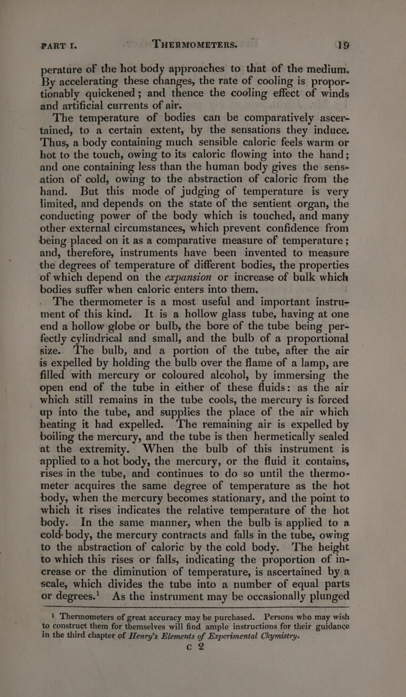 perature of the hot body approaches to that of the medium. By accelerating these changes, the rate of cooling is propor- tionably quickened ; and thence the coeling effect of winds and artificial currents of air. The temperature of bodies can be comparatively ascer- tained, to a certain extent, by the sensations they induce. Thus, a body containing much sensible caloric feels warm or hot to the touch, owing to its caloric flowing into the hand; and one containing less than the human body gives the sens- ation of cold, owing to the abstraction of caloric from the hand. But this mode of judging of temperature is very limited, and depends on the state of the sentient organ, the conducting power of the body which is touched, and many other external circumstances, which prevent confidence from being placed on it as a comparative measure of temperature ; and, therefore, instruments have been invented to measure the degrees of temperature of different bodies, the properties of which depend on the expansion or increase of bulk which bodies suffer when caloric enters into them. The thermometer is a most useful and important instru- ment of this kind. It is a hollow glass tube, having at one end a hollow globe or bulb, the bore of the tube being per- fectly cylindrical and small, and the bulb of a proportional size. The bulb, and a portion of the tube, after the air is expelled by holding the bulb over the flame of a lamp, are filled with mercury or coloured alcohol, by immersing the open end of the tube in either of these fluids: as the air which still remains in the tube cools, the mercury is forced up into the tube, and supplies the place of the air which heating it had expelled. ‘The remaining air is expelled by boiling the mercury, and the tube is then hermetically sealed at the extremity. When the bulb of this instrument is applied to a hot body, the mercury, or the fluid it contains, rises in the tube, and continues to do so until the thermo- meter acquires the same degree of temperature as the hot body, when the mercury becomes stationary, and the point to which it rises indicates the relative temperature of the hot body. In the same manner, when the bulb is applied to a cold- body, the mercury contracts and falls in the tube, owing to the abstraction of caloric by the cold body. The height to which this rises or falls, indicating the proportion of in- crease or the diminution of temperature, is ascertained by a scale, which divides the tube into a number of equal parts or degrees. As the instrument may be occasionally plunged 1 Thermometers of great accuracy may be purchased. Persons who may wish to construct them for themselves will find ample instructions for their guidance in the third chapter of Henry’s Elements of Experimental Chymistry. ag