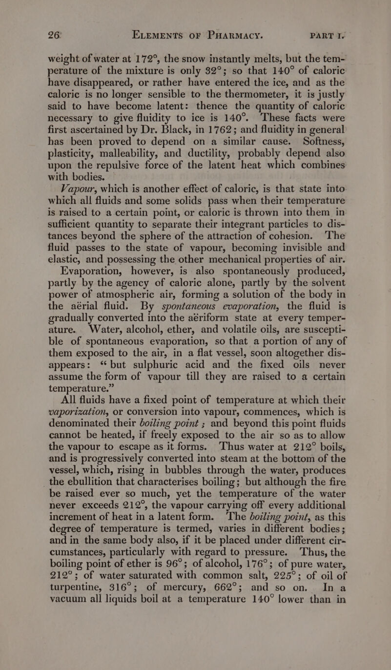weight of water at 172°, the snow instantly melts, but the tem- perature of the mixture is only 32°; so that 140° of caloric have disappeared, or rather have entered the ice, and as the caloric is no longer sensible to the thermometer, it is justly said to have become latent: thence the quantity of caloric necessary to give fluidity to ice is 140°. These facts were first ascertained by Dr. Black, in 1762; and fluidity in general has been proved to depend on a similar cause. Softness, plasticity, malleability, and ductility, probably depend also upon the repulsive force of the latent heat which combines with bodies. Vapour, which is another effect of caloric, is that state into which all fluids and some solids pass when their temperature is raised to a certain point, or caloric is thrown into them in sufficient quantity to separate their integrant particles to dis- tances beyond the sphere of the attraction of cohesion. ‘The fluid passes to the state of vapour, becoming invisible and elastic, and possessing the other mechanical properties of air. Evaporation, however, is also spontaneously produced, partly by the agency of caloric alone, partly by the solvent power of atmospheric air, forming a solution of the body in the aérial fluid. By spontaneous evaporation, the fluid is gradually converted into the aériform state at every temper- ature. Water, alcohol, ether, and volatile oils, are suscepti- ble of spontaneous evaporation, so that a portion of any of them exposed to the air, in a flat vessel, soon altogether dis- appears: ‘but sulphuric acid and the fixed oils never assume the form of vapour till they are raised to a certain temperature.” All fluids have a fixed point of temperature at which their vaporization, or conversion into vapour, commences, which is denominated their dozing point ; and beyond this point fluids cannot be heated, if freely exposed to the air so as to allow the vapour to escape as it forms. Thus water at 212° boils, and is progressively converted into steam at the bottom of the vessel, which, rising in bubbles through the water, produces _ the ebullition that characterises boiling; but although the fire be raised ever so much, yet the temperature of the water never exceeds 212°, the vapour carrying off every additional increment of heat in a latent form. ‘The boiling point, as this degree of temperature is termed, varies in different bodies ; and in the same body also, if it be placed under different cir- cumstances, particularly with regard to pressure. Thus, the boiling point of ether is 96°; of alcohol, 176°; of pure water, 212°; of water saturated with common salt, 225°; of oil of turpentine, 316°; of mercury, 662°; and so on. In a vacuum all liquids boil at a temperature 140° lower than in