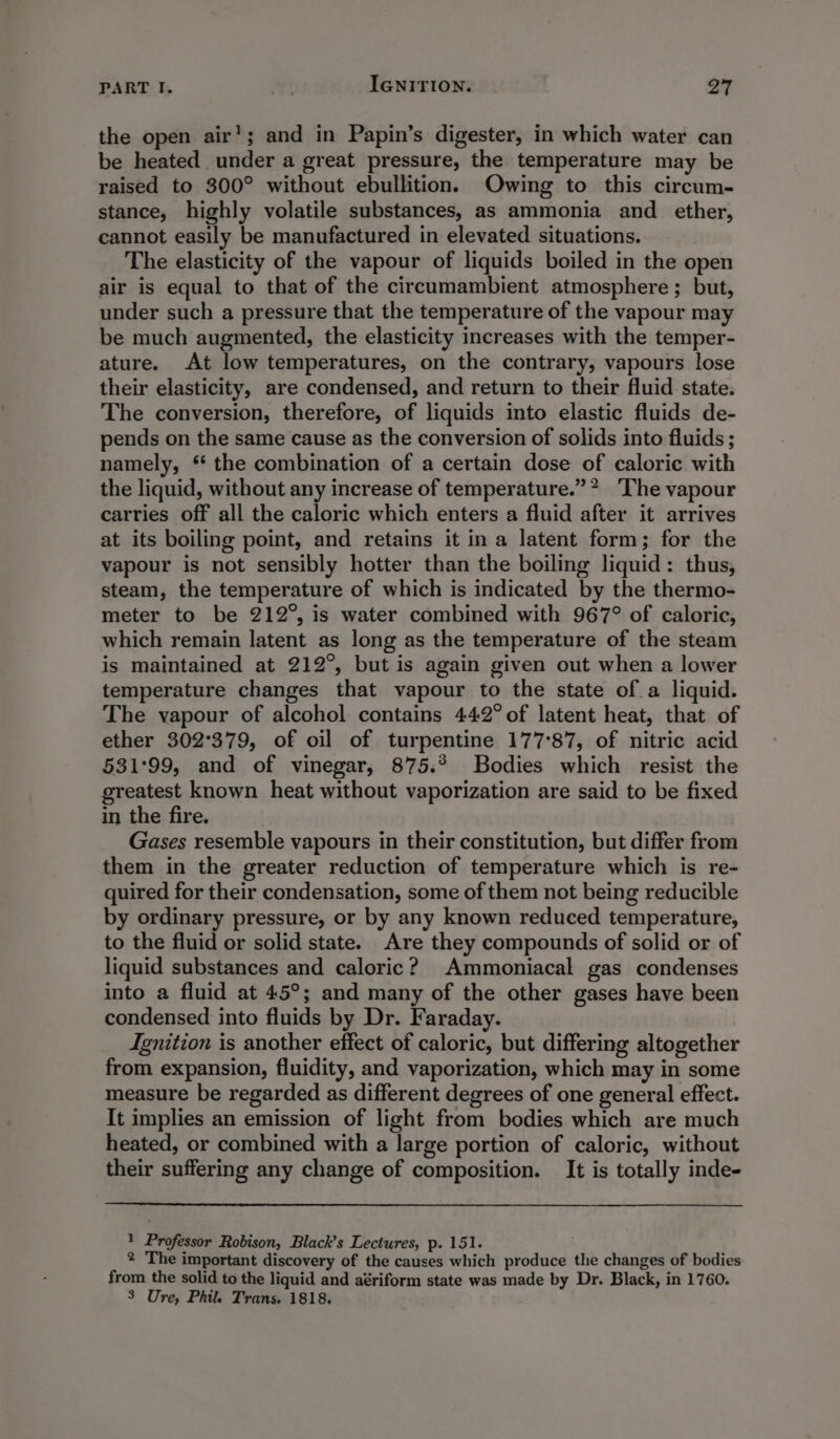 the open air’; and in Papin’s digester, in which water can be heated under a great pressure, the temperature may be raised to 300° without ebullition. Owing to this circum- stance, highly volatile substances, as ammonia and ether, cannot easily be manufactured in elevated situations. The elasticity of the vapour of liquids boiled in the open air is equal to that of the circumambient atmosphere; but, under such a pressure that the temperature of the vapour may be much augmented, the elasticity increases with the temper- ature. At low temperatures, on the contrary, vapours lose their elasticity, are condensed, and return to their fluid state. The conversion, therefore, of liquids into elastic fluids de- pends on the same cause as the conversion of solids into fluids ; namely, ‘* the combination of a certain dose of caloric with the liquid, without any increase of temperature.”? ‘The vapour carries off all the caloric which enters a fluid after it arrives at its boiling point, and retains it ina latent form; for the vapour is not sensibly hotter than the boiling liquid: thus, steam, the temperature of which is indicated by the thermo- meter to be 212°, is water combined with 967° of caloric, which remain latent as long as the temperature of the steam is maintained at 212°, but is again given out when a lower temperature changes that vapour to the state of a liquid. The vapour of alcohol contains 442° of latent heat, that of ether 302°379, of oil of turpentine 177°87, of nitric acid 531°99, and of vinegar, 875.° Bodies which resist the greatest known heat without vaporization are said to be fixed in the fire. Gases resemble vapours in their constitution, but differ from them in the greater reduction of temperature which is re- quired for their condensation, some of them not being reducible by ordinary pressure, or by any known reduced temperature, to the fluid or solid state. Are they compounds of solid or of liquid substances and caloric? Ammoniacal gas condenses into a fluid at 45°; and many of the other gases have been condensed into fluids by Dr. Faraday. Ignition is another effect of caloric, but differing altogether from expansion, fluidity, and vaporization, which may in some measure be regarded as different degrees of one general effect. It implies an emission of light from bodies which are much heated, or combined with a large portion of caloric, without their suffering any change of composition. It is totally inde- 1 Professor Robison, Black’s Lectures, p. 151. 2 The important discovery of the causes which produce the changes of bodies from the solid to the liquid and aériform state was made by Dr. Black, in 1760. 3 Ure, Phil. Trans. 1818.