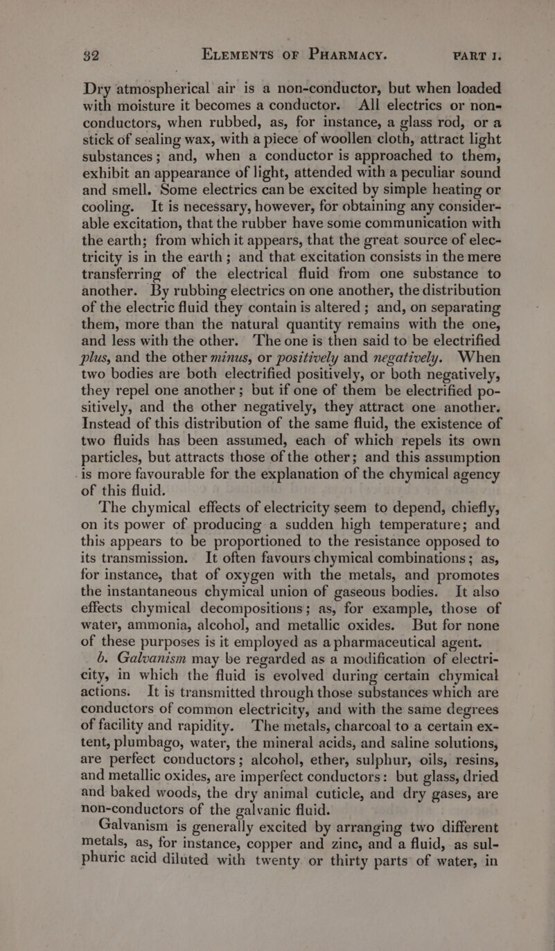 Dry atmospherical air is a non-conductor, but when loaded with moisture it becomes a conductor. All electrics or non- conductors, when rubbed, as, for instance, a glass rod, or a stick of sealing wax, with a piece of woollen cloth, attract light substances; and, when a conductor is approached to them, exhibit an appearance of light, attended with a peculiar sound and smell, Some electrics can be excited by simple heating or cooling. It is necessary, however, for obtaining any consider- able excitation, that the rubber have some communication with the earth; from which it appears, that the great source of elec- tricity is in the earth ; and that excitation consists in the mere transferring of the electrical fluid from one substance to another. By rubbing electrics on one another, the distribution of the electric fluid they contain is altered ; and, on separating them, more than the natural quantity remains with the one, and less with the other. The one is then said to be electrified plus, and the other minus, or positively and negatively. When two bodies are both electrified positively, or both negatively, they repel one another ; but if one of them be electrified po- sitively, and the other negatively, they attract one another. Instead of this distribution of the same fluid, the existence of two fluids has been assumed, each of which repels its own particles, but attracts those of the other; and this assumption -is more favourable for the explanation of the chymical agency of this fluid. The chymical effects of electricity seem to depend, chiefly, on its power of producing a sudden high temperature; and this appears to be proportioned to the resistance opposed to its transmission. It often favours chymical combinations ; as, for instance, that of oxygen with the metals, and promotes the instantaneous chymical union of gaseous bodies. It also effects chymical decompositions; as, for example, those of water, ammonia, alcohol, and metallic oxides. But for none of these purposes is it employed as a pharmaceutical agent. 6. Galvanism may be regarded as a modification of electri- city, in which the fluid is evolved during certain chymical actions. It is transmitted through those substances which are conductors of common electricity, and with the same degrees of facility and rapidity. The metals, charcoal to a certain ex- tent, plumbago, water, the mineral acids, and saline solutions, are perfect conductors; alcohol, ether, sulphur, oils, resins, and metallic oxides, are imperfect conductors: but glass, dried and baked woods, the dry animal cuticle, and dry gases, are non-conductors of the galvanic fluid. Galvanism is generally excited by arranging two different metals, as, for instance, copper and zine, and a fluid, as sul- phuric acid diluted with twenty or thirty parts’ of water, in