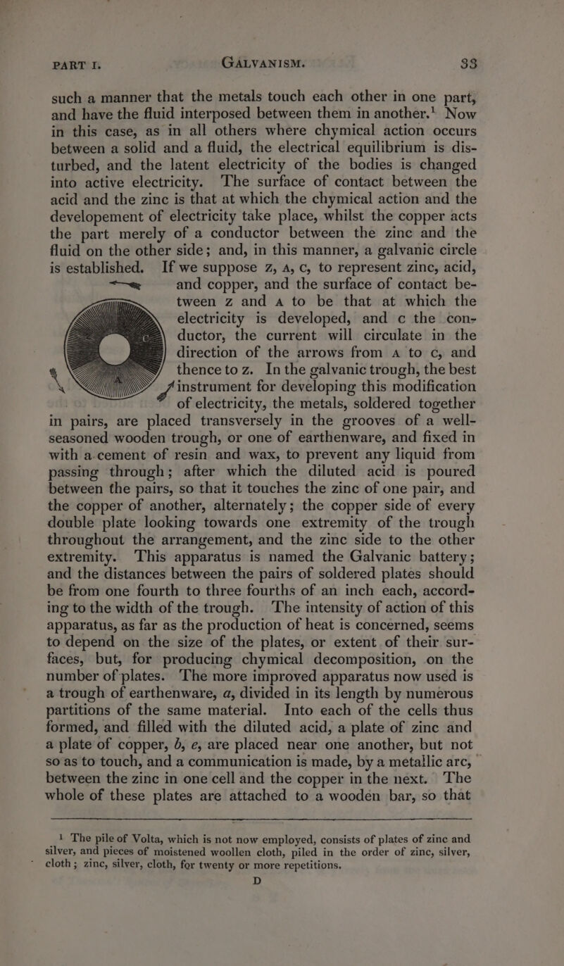 such a manner that the metals touch each other in one part, and have the fluid interposed between them in another. Now in this case, as in all others where chymical action occurs between a solid and a fluid, the electrical equilibrium is dis- turbed, and the latent electricity of the bodies is changed into active electricity. ‘The surface of contact between the acid and the zinc is that at which the chymical action and the developement of electricity take place, whilst the copper acts the part merely of a conductor between the zinc and the fluid on the other side; and, in this manner, a galvanic circle is established. If we suppose 2, A, c, to represent zinc, acid, ——e and copper, and the surface of contact be- tween z and a to be that at which the electricity is developed, and c the con- Z ductor, the current will circulate in the ==} direction of the arrows from a to c, and S thencetoz. Inthe galvanic trough, the best f instrument for developing this modification | of electricity, the metals, soldered together in pairs, are placed transversely in the grooves of a well- seasoned wooden trough, or one of earthenware, and fixed in with a.cement of resin and wax, to prevent any liquid from passing through; after which the diluted acid is poured between the pairs, so that it touches the zinc of one pair, and the copper of another, alternately; the copper side of every double plate looking towards one extremity of the trough throughout the arrangement, and the zinc side to the other extremity. ‘This apparatus is named the Galvanic battery ; and the distances between the pairs of soldered plates should be from one fourth to three fourths of an inch each, accord- ing to the width of the trough. ‘The intensity of action of this apparatus, as far as the production of heat is concerned, seems to depend on the size of the plates, or extent of their sur- faces, but, for producing chymical decomposition, on the number of plates. ‘The more improved apparatus now used is a trough of earthenware, a, divided in its length by numerous partitions of the same material. Into each of the cells thus formed, and filled with the diluted acid, a plate of zinc and a plate of copper, J, e, are placed near one another, but not so as to touch, and a communication is made, by a metallic arc, © between the zinc in one cell and the copper in the next. The whole of these plates are attached to a wooden bar, so that _1 The pile of Volta, which is not now employed, consists of plates of zinc and silver, and pieces of moistened woollen cloth, piled in the order of zinc, silver, cloth; zinc, silver, cloth, for twenty or more repetitions. D