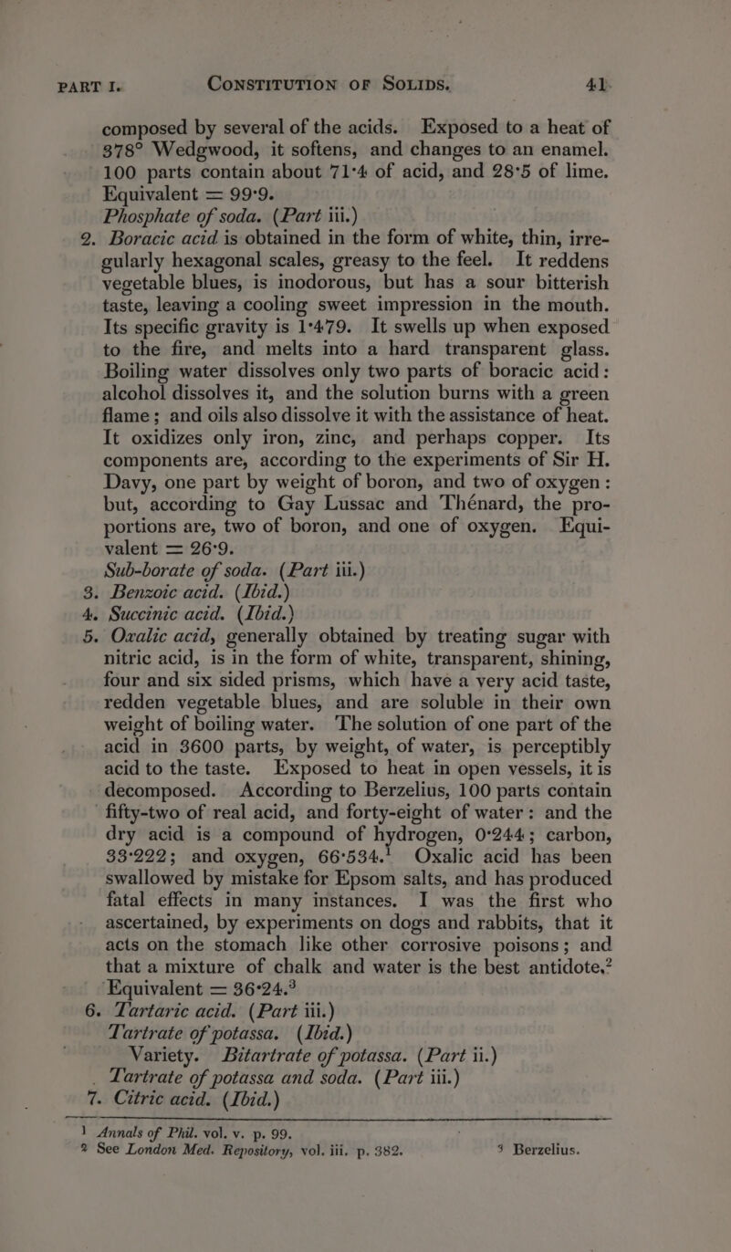 composed by several of the acids. Exposed to a heat of 378° Wedgwood, it softens, and changes to an enamel. 100 parts contain about 71°4 of acid, and 28°5 of lime. Equivalent = 99:9. Phosphate of soda. (Part iii.) 2. Boracic acid is obtained in the form of white, thin, irre- gularly hexagonal scales, greasy to the feel. It reddens vegetable blues, is inodorous, but has a sour bitterish taste, leaving a cooling sweet impression in the mouth. Its specific gravity is 1:479. It swells up when exposed to the fire, and melts into a hard transparent glass. Boiling water dissolves only two parts of boracic acid: alcohol dissolves it, and the solution burns with a green flame; and oils also dissolve it with the assistance of heat. It oxidizes only iron, zinc, and perhaps copper. Its components are, according to the experiments of Sir H. Davy, one part by weight of boron, and two of oxygen: but, according to Gay Lussac and Thénard, the pro- portions are, two of boron, and one of oxygen. Equi- valent = 26°9. Sub-borate of soda. (Part iii.) 3. Benzoic acid. (Ibid.) 4. Succinic acid. (Ibid.) 5. Ovxalic acid, generally obtained by treating sugar with nitric acid, is in the form of white, transparent, shining, four and six sided prisms, which have a very acid taste, redden vegetable blues, and are soluble in their own weight of boiling water. The solution of one part of the acid in 3600 parts, by weight, of water, is perceptibly acid to the taste. Exposed to heat in open vessels, it is decomposed. According to Berzelius, 100 parts contain fifty-two of real acid, and forty-eight of water: and the dry acid is a compound of hydrogen, 0°244; carbon, 33°222; and oxygen, 66°534.' Oxalic acid has been swallowed by mistake for Epsom salts, and has produced fatal effects in many instances. I was the first who ascertained, by experiments on dogs and rabbits, that it acts on the stomach like other corrosive poisons; and that a mixture of chalk and water is the best antidote,’ ‘Equivalent = 36-24.° 6. Zartaric acid. (Part iii.) Tartrate of potassa. (Ibid.) Variety. Bitartrate of potassa. (Part ii.) _ Lartrate of potassa and soda. (Part iii.) 7. Citric acid. (Ibid.) 1 Annals of Phil. vol. v. p. 99.