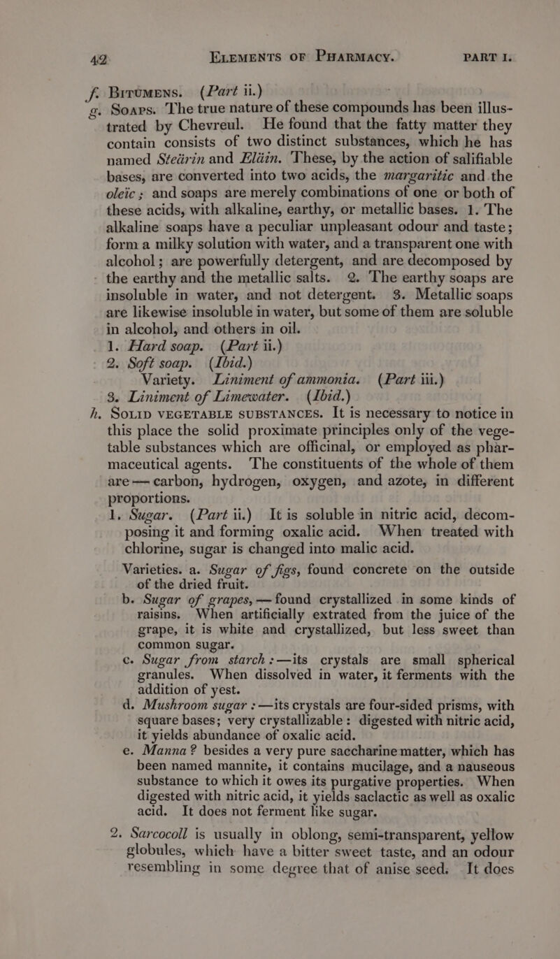 trated by Chevreul. He found that the fatty matter they contain consists of two distinct substances, which he has named Stedérin and Eldin. ‘These, by the action of salifiable bases, are converted into two acids, the margaritic and the oleic ; and soaps are merely combinations of one or both of these acids, with alkaline, earthy, or metallic bases. 1. The alkaline soaps have a peculiar unpleasant odour and taste; form a milky solution with water, and a transparent one with alcohol; are powerfully detergent, and are decomposed by the earthy and the metallic salts. 2. The earthy soaps are insoluble in water, and not detergent. 3. Metallic soaps are likewise insoluble in water, but some of them are soluble in alcohol, and others in oil. 1. Hard soap. (Part ii.) 2. Soft soap. (Ibid.) Variety. Liniment of ammonia. (Part iii.) 3. Liniment of Limewater. (Lbid.) SOLID VEGETABLE SUBSTANCES. It is necessary to notice in this place the solid proximate principles only of the vege- table substances which are officinal, or employed as phar- maceutical agents. The constituents of the whole of them are—- carbon, hydrogen, oxygen, and azote, in different proportions. 1, Sugar. (Part ii.) It is soluble in nitric acid, decom- posing it and forming oxalic acid. When treated with chlorine, sugar is changed into malic acid. Varieties. a. Sugar of figs, found concrete on the outside of the dried fruit. b. Sugar of grapes, —found crystallized in some kinds of raisins. When artificially extrated from the juice of the grape, it is white and crystallized, but less sweet than common sugar. c. Sugar from starch:—its crystals are small spherical granules. When dissolved in water, it ferments with the addition of yest. d. Mushroom sugar : —its crystals are four-sided prisms, with square bases; very crystallizable: digested with nitric acid, it yields abundance of oxalic acid. e. Manna ? besides a very pure saccharine matter, which has been named mannite, it contains mucilage, and a nauseous substance to which it owes its purgative properties. When digested with nitric acid, it yields saclactic as well as oxalic acid. It does not ferment like sugar. 2. Sarcocoll is usually in oblong, semi-transparent, yellow globules, which have a bitter sweet taste, and an odour resembling in some degree that of anise seed. It does