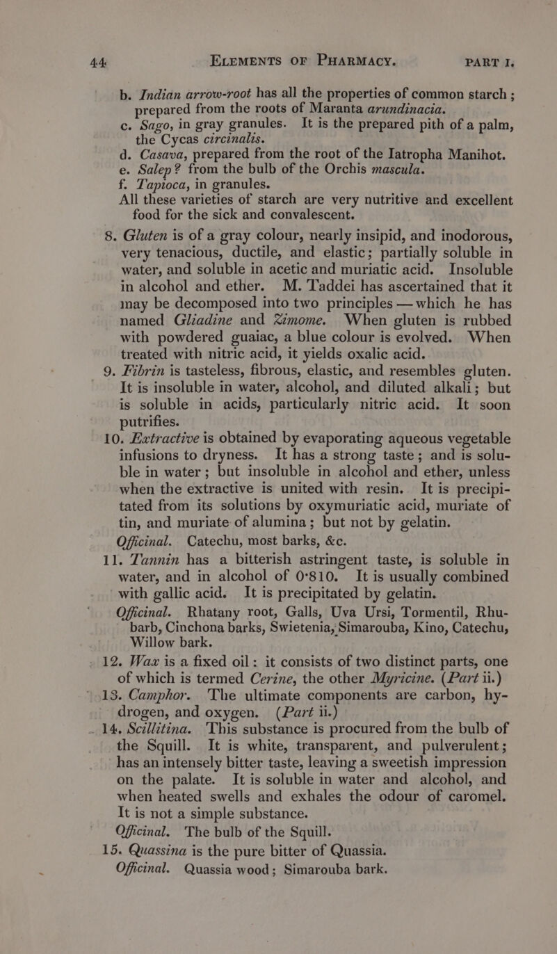 _ b. Indian arrow-root has all the properties of common starch ; prepared from the roots of Maranta arundinacia. c. Sago, in gray granules. It is the prepared pith of a palm, the Cycas circinalis. d. Casava, prepared from the root of the Iatropha Manihot. e. Salep? from the bulb of the Orchis mascula. f. Tapioca, in granules. All these varieties of starch are very nutritive and excellent food for the sick and convalescent. 8. Gluten is of a gray colour, nearly insipid, and inodorous, very tenacious, ductile, and elastic; partially soluble in water, and soluble in acetic and muriatic acid. Insoluble in alcohol and ether. M. Taddei has ascertained that it may be decomposed into two principles —which he has named Gliadine and imome. When gluten is rubbed with powdered guaiac, a blue colour is evolved. When treated with nitric acid, it yields oxalic acid. 9. Fibrin is tasteless, fibrous, elastic, and resembles gluten. It is insoluble in water, alcohol, and diluted alkali; but is soluble in acids, particularly nitric acid. It soon putrifies. 10. Extractive is obtained by evaporating aqueous vegetable infusions to dryness. It has a strong taste; and is solu- ble in water; but insoluble in alcohol and ether, unless when the extractive is united with resin. It is precipi- tated from its solutions by oxymuriatic acid, muriate of tin, and muriate of alumina; but not by gelatin. Officinal. Catechu, most barks, &amp;c. water, and in alcohol of 0°810. It is usually combined with gallic acid. It is precipitated by gelatin. Officinal. Rhatany root, Galls, Uva Ursi, Tormentil, Rhu- barb, Cinchona barks, Swietenia, Simarouba, Kino, Catechu, Willow bark. of which is termed Cerine, the other Myricine. (Part ii.) 13. Camphor. The ultimate components are carbon, hy- _ drogen, and oxygen. (Part ii.) 14, Scillitina. 'This substance is procured from the bulb of the Squill. It is white, transparent, and pulverulent ; has an intensely bitter taste, leaving a sweetish impression on the palate. It is soluble in water and alcohol, and when heated swells and exhales the odour of caromel. It is not a simple substance. Oficinal. The bulb of the Squill. 15. Quassina is the pure bitter of Quassia. Officinal. Quassia wood; Simarouba bark.