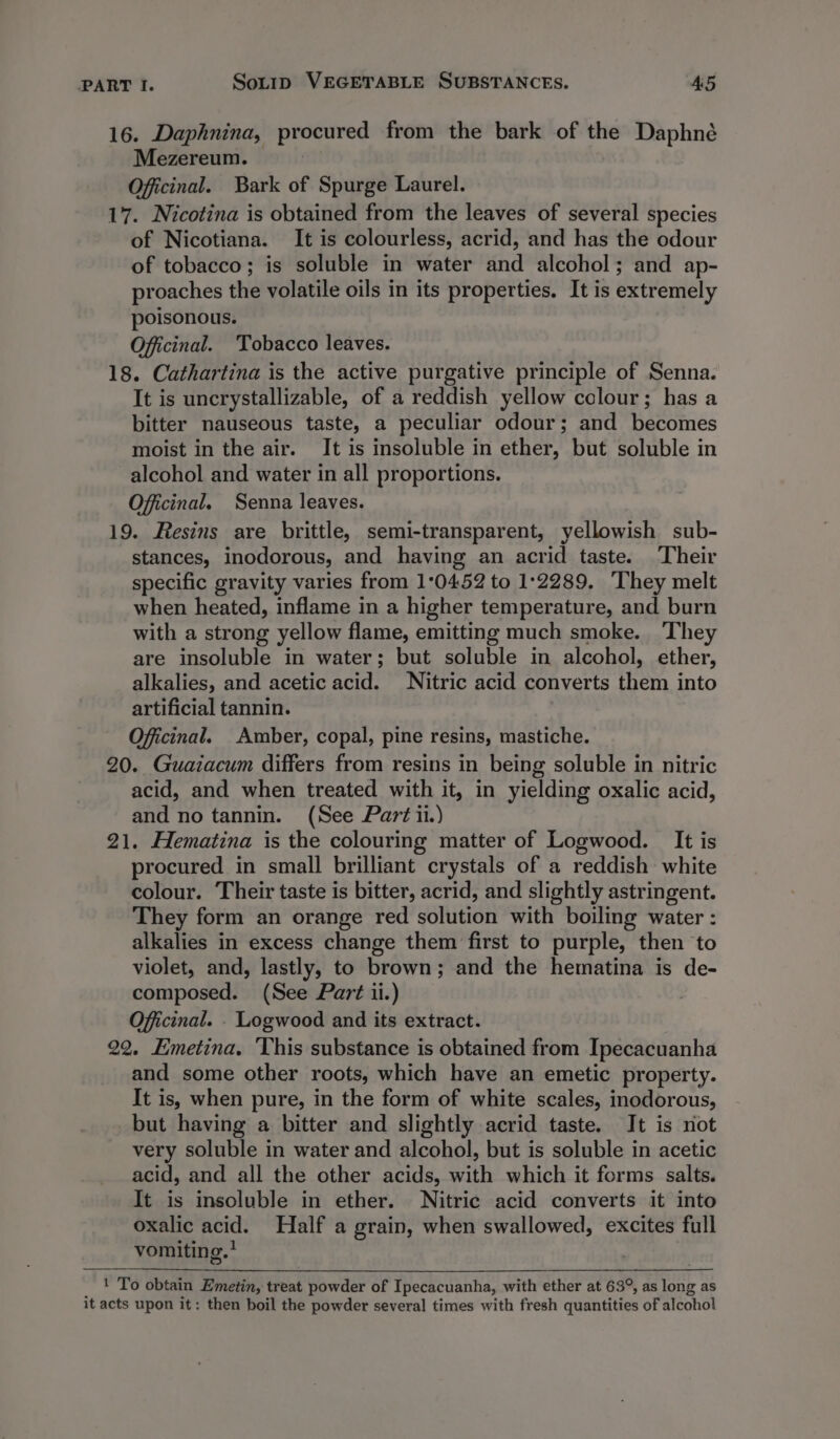 16. Daphnina, procured from the bark of the Daphné Mezereum. Oficinal. Bark of Spurge Laurel. 17. Nicotina is obtained from the leaves of several species of Nicotiana. It is colourless, acrid, and has the odour of tobacco; is soluble in water and alcohol; and ap- proaches the volatile oils in its properties. It is extremely poisonous. Officinal. Tobacco leaves. 18. Cathartina is the active purgative principle of Senna. It is uncrystallizable, of a reddish yellow colour; has a bitter nauseous taste, a peculiar odour; and becomes moist in the air. It is insoluble in ether, but soluble in alcohol and water in all proportions. Offcinal. Senna leaves. 19. Resins are brittle, semi-transparent, yellowish sub- stances, inodorous, and having an acrid taste. Their specific gravity varies from 10452 to 1:2289. They melt when heated, inflame in a higher temperature, and burn with a strong yellow flame, emitting much smoke. They are insoluble in water; but soluble in alcohol, ether, alkalies, and acetic acid. Nitric acid converts thers into artificial tannin. Officinal. Amber, copal, pine resins, mastiche. 20. Guaiacum differs from resins in being soluble in nitric acid, and when treated with it, in yielding oxalic acid, and no tannin. (See Part ii.) 21. Hematina is the colouring matter of Logwood. It is procured in small brilliant crystals of a reddish white colour. Their taste is bitter, acrid, and slightly astringent. They form an orange red solution with boiling water : alkalies in excess change them first to purple, then to violet, and, lastly, to brown; and the hematina is de- composed. (See Part ii.) Oficinal. . Logwood and its extract. 22. Emetina. ‘This substance is obtained from Ipecacuanha and some other roots, which have an emetic property. It is, when pure, in the form of white scales, inodorous, but having a bitter and slightly acrid taste. It is not very soluble in water and alcohol, but is soluble in acetic acid, and all the other acids, with which it forms salts. It is insoluble in ether. Nitric acid converts it into oxalic acid. Half a grain, when swallowed, excites full vomiting.? ! To obtain Emetin, treat powder of Ipecacuanha, with ether at 63°, as long as it acts upon it: then boil the powder several times with fresh quantities of alcohol