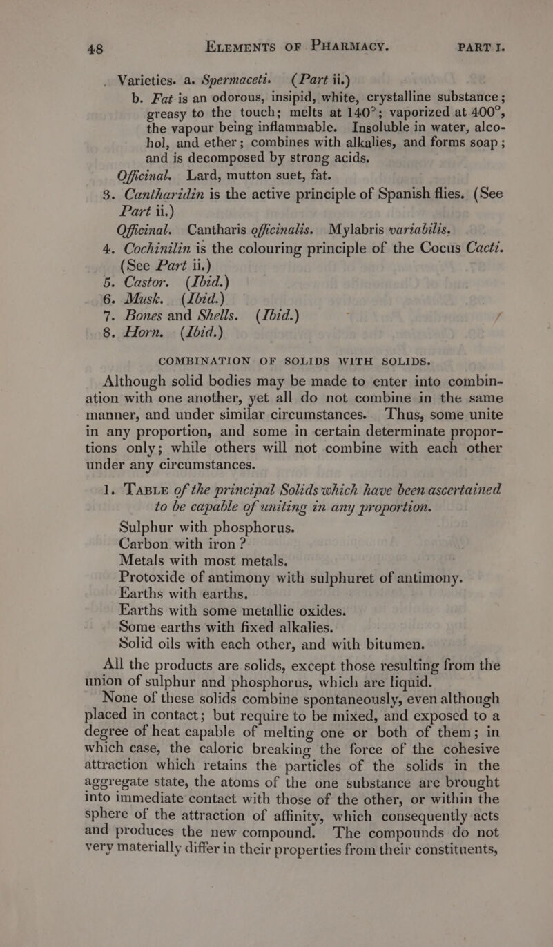 . Varieties. a. Spermacett. (Part ii.) | b. Fat-is an odorous, insipid, white, crystalline substance ; greasy to the touch; melts at 140°; vaporized at 400°, the vapour being inflammable. Insoluble in water, alco- hol, and ether; combines with alkalies, and forms soap ; and is decomposed by strong acids. Officinal. Lard, mutton suet, fat. 3. Cantharidin is the active principle of Spanish flies. (See Part ii.) Officinal. Cantharis officinalis. Mylabris variabilis. 4. Cochinilin is the colouring principle of the Cocus Cacti. (See Part ii.) 5. Castor. (Ibid.) 6. Musk. (Lbid.) 7. Bones and Shells. (Lbid.) : 8. Horn. (Lbid.) COMBINATION OF SOLIDS WITH SOLIDS. Although solid bodies may be made to enter into combin- ation with one another, yet all do not combine in the same manner, and under similar circumstances. ‘Thus, some unite in any proportion, and some in certain determinate propor- tions only; while others will not combine with each other under any circumstances. 1. TaBie of the principal Solids which have been ascertained to be capable of uniting in any proportion. Sulphur with phosphorus. Carbon with iron ? Metals with most metals. Protoxide of antimony with sulphuret of antimony. Earths with earths. Earths with some metallic oxides. Some earths with fixed alkalies. Solid oils with each other, and with bitumen. All the products are solids, except those resulting from the union of sulphur and phosphorus, which are liquid. None of these solids combine spontaneously, even although placed in contact; but require to be mixed, and exposed to a degree of heat capable of melting one or both of them; in which case, the caloric breaking the force of the cohesive attraction which retains the particles of the solids in the aggregate state, the atoms of the one substance are brought into immediate contact with those of the other, or within the sphere of the attraction of affinity, which consequently acts and produces the new compound. The compounds do not very materially differ in their properties from their constituents,