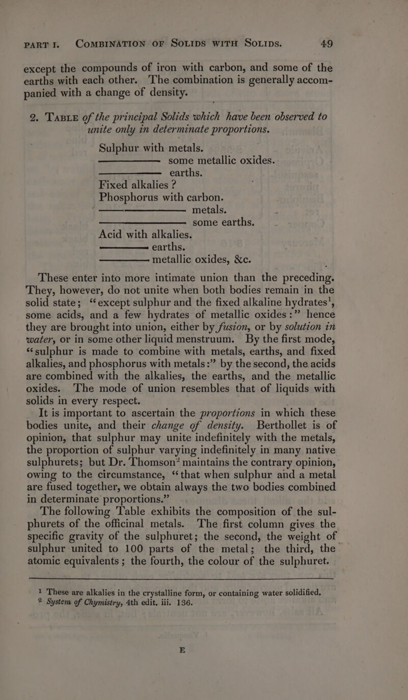 except the compounds of iron with carbon, and some of the earths with each other. The combination is generally accom- panied with a change of density. 2. Taste of the prineipal Solids which have been observed to unite only in determinate proportions. Sulphur with metals. some metallic oxides. earths. Fixed alkalies ? Phosphorus with carbon. 7 metals. some earths. Acid with alkalies. earths. metallic oxides, &amp;c. These enter into more intimate union than the preceding. They, however, do not unite when both bodies remain in the solid state; ‘except sulphur and the fixed alkaline hydrates’, some. acids, and a few hydrates of metallic oxides:” hence they are brought into union, either by fuszon, or by solution in water, or in some other liquid menstruum. By the first mode, ‘sulphur is made to combine with metals, earths, and fixed alkalies, and phosphorus with metals :” by the second, the acids are combined with the alkalies, the earths, and the metallic oxides. ‘The mode of union resembles that of liquids with solids in every respect. It is important to ascertain the proportions in which these bodies unite, and their change of density. Berthollet is of opinion, that sulphur may unite indefinitely with the metals, the proportion of sulphur varying indefinitely in many native sulphurets; but Dr. Thomson? maintains the contrary opinion, owing to the circumstance, ‘that when sulphur and a metal are fused together, we obtain always the two bodies combined in determinate proportions.” The following Table exhibits the composition of the sul- phurets of the officinal metals. The first column gives the specific gravity of the sulphuret; the second, the weight of sulphur united to 100 parts of the metal; the third, the. atomic equivalents; the fourth, the colour of the sulphuret. 1 These are alkalies in the crystalline form, or containing water solidified. 2 System of Chymistry, 4th edit, iii. 136.