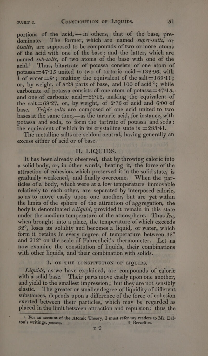 portions of the acid,— in others, that of the base, pre- dominate. The former, which are named super-salts, or bisalts, are supposed to be compounds of two or more atoms of the acid with one of the base; and the latter, which are named sub-salts, of two atoms of the base with one of the acid.! Thus, bitartrate of potassa consists of one atom of potassa=47°15 united to two of tartaric acid=132°96, with 1 of water=9°; making the equivalent of the salt=189°11; or, by weight, of 5:23 parts of base, and 100 of acid*; while carbonate of potassa consists of one atom of potassa= 47°15, and one of carbonic acid=22'12, making the equivalent of the salt=69°27, or, by weight, of 2°75 of acid and 6°00 of base. Triple salts are composed of one acid united to two bases at the same time,—as the tartaric acid, for instance, with potassa and soda, to form the tartrate of potassa and soda; the equivalent of which in its crystalline state is =283°41. The metalline salts are seldom neutral, having generally an excess either of acid or of base. II, LIQUIDS. It has been already observed, that by throwing caloric into a solid body, or, in other words, heating it, the force of the attraction of cohesion, which preserved it in the solid state, is gradually weakened, and finally overcome. When the par- ticles of a body, which were at a low temperature immovable relatively to each other, are separated by interposed caloric, so as to move easily upon one another, but are yet within the limits of the sphere of the attraction of aggregation, the body is denominated a /zquid, provided it remain in this state under the medium temperature of the atmosphere. Thus Ice, when brought into a place, the temperature of which exceeds 32°, loses its solidity and becomes a liquid, or water, which form it retains in every degree of temperature between 32° and 212° on the scale of Fahrenheit’s thermometer. Let us now examine the constitution of liquids, their combinations with other liquids, and their combination with solids. 1. OF THE CONSTITUTION OF LIQUIDS. Liquids, as we have explained, are compounds of caloric with a solid base. ‘Their parts move easily upon one another, and yield to the smallest impression; but they are not sensibly elastic. The greater or smaller degree of liquidity of different substances, depends upon a difference of the force of cohesion exerted between their particles, which may be regarded as placed in the limit between attraction and repulsion: thus the Iy For an account of the Atomic Theory, I must refer my readers to Mr. Dal- ton’s writings, passim, 2 Berzelius. Ee 2