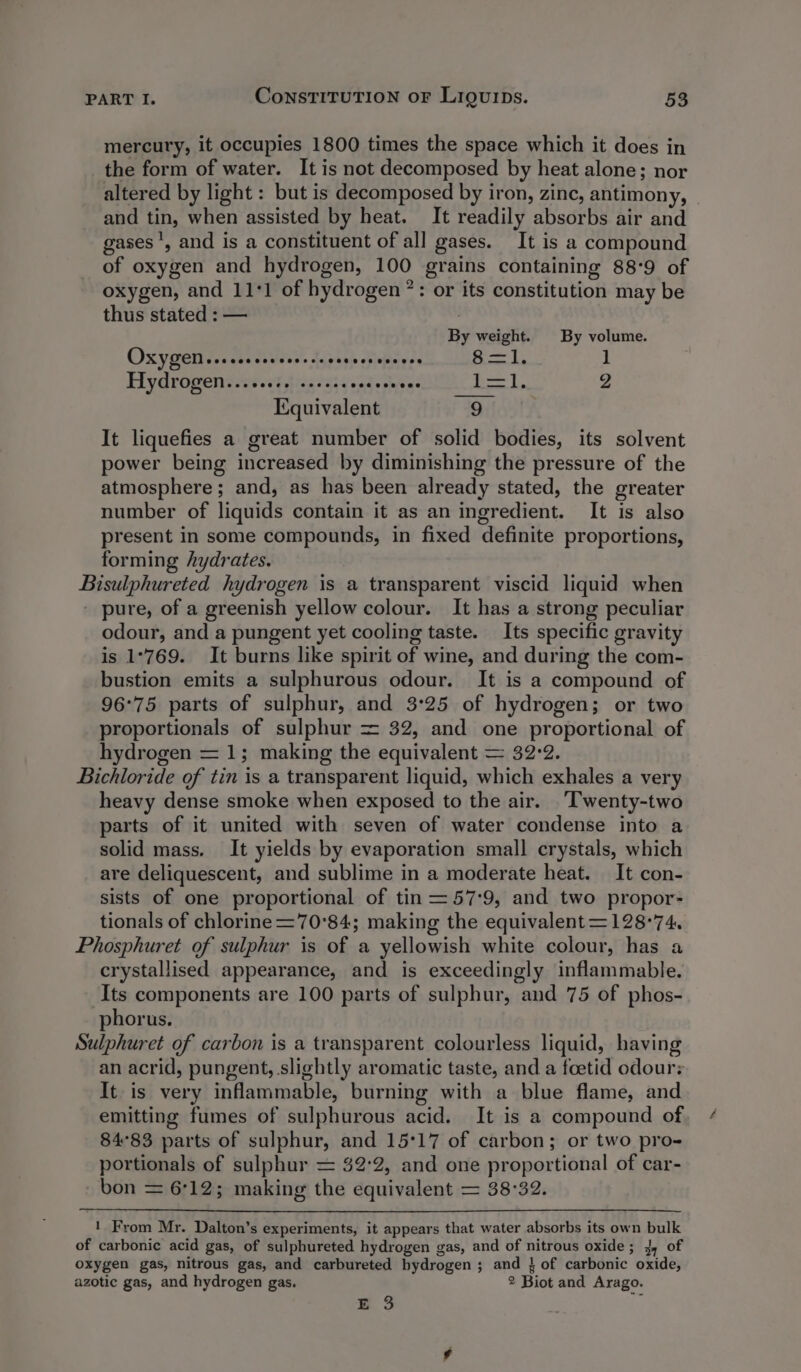 mercury, it occupies 1800 times the space which it does in the form of water. It is not decomposed by heat alone; nor altered by light : but is decomposed by iron, zinc, antimony, and tin, when assisted by heat. It readily absorbs air and gases ', and is a constituent of all gases. It is a compound of oxygen and hydrogen, 100 gt ains containing 88°9 of oxygen, and 111 of hydrogen *: or its constitution may be thus stated : — By weight. By volume. OXYGEN ..ceccescerslasseversoeves 8=—l. 1 Hydrogen: sess} 2033. vecseeee LE], 2 Equivalent 9 , It liquefies a great number of solid bodies, its solvent power being increased by diminishing the pressure of the atmosphere ; and, as has been already stated, the greater number of liquids contain it as an ingredient. It is also present in some compounds, in fixed definite proportions, forming hydrates. Riseiplaareted hydrogen is a transparent viscid liquid when pure, of a greenish yellow colour. It has a strong peculiar odour, and a pungent yet cooling taste. Its specific gravity is 1°769. It burns like spirit of wine, and during the com- bustion emits a sulphurous odour. It is a compound of 96°75 parts of sulphur, and 3°25 of hydrogen; or two proportionals of sulphur = 32, and one proportional of hydrogen = 1; making the equivalent = 32:2. Bichloride of tin is a transparent liquid, which exhales a very heavy dense smoke when exposed to the air. ‘Twenty-two parts of it united with seven of water condense into a solid mass. It yields by evaporation small crystals, which are deliquescent, and sublime in a moderate heat. It con- sists of one proportional of tin =57:9, and two propor- tionals of chlorine =70°84; making the equivalent=128°74. Phosphuret of sulphur is of a yellowish white colour, has a crystallised appearance, and is exceedingly inflammable. Its components are 100 parts of sulphur, and 75 of phos- phorus. Sulphuret of carbon is a transparent colourless liquid, having an acrid, pungent, slightly aromatic taste, and a foetid odour: It is very inflammable, burning with a blue flame, and emitting fumes of sulphurous acid. It is a compound of 84°83 parts of sulphur, and 15°17 of carbon; or two pro- portionals of sulphur = $2°2, and one proportional of car- bon = 6712; making the equivalent = 38°32. 1 From Mr. Dalton’s experiments, it appears that water absorbs its own os of carbonic acid gas, of sulphureted hydrogen gas, and of nitrous oxide; 4, of oxygen gas, nitrous gas, and carbureted bydrogen ; ; and } of carbonic oxide, azotic gas, and hydrogen gas. 2 Biot and Arago. E 3