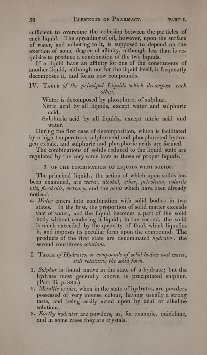 sufficient to overcome the cohesion between the particles of each liquid. The spreading of oil, however, upon the surface of water, and adhering to it, is supposed to depend on the exertion of some degree of affinity, although less than is re- quisite to produce a combination of the two liquids. . If a liquid have an affinity for one of the constituents of another liquid, although not for the liquid itself, it frequently decomposes it, and forms new compounds. IV. Taste of the principal Liquids which decompose each other. Water is decomposed by phosphuret of sulphur. Nitric acid by all liquids, except water and sulphuric acid. Sulphuric acid by all liquids, except nitric acid and water. During the first case of decomposition, which is facilitated by a high temperature, sulphureted and phosphureted hydro- gen exhale, and sulphuric and phosphoric acids are formed. The combinations of solids reduced to the liquid state are regulated by the very same laws as those of proper liquids. 3. OF THE COMBINATION OF LIQUIDS WITH SOLIDS. The principal liquids, the action of which upon solids has been examined, are water, alcohol, ether, petroleum, volatile oils, fixed oils, mercury, and the acids which have been already noticed. a. Water enters into combination with solid bodies in two states. In the first, the proportion of solid matter exceeds that of water, and the liquid becomes a part of the solid body without rendering it liquid; in the second, the solid is much exceeded by the quantity of fluid, which liquefies it, and imposes its peculiar form upon the compound. ‘The products of the first state are denominated hydrates: the second constitutes solutions. I. Tasxe of Hydrates, or compounds of solid bodies and water, still retaining the solid form. 1. Sulphur is found native in the state of a hydrate; but the hydrate most generally known is precipitated sulphur. (Part iii. p. 389.) 2. Metallic oxides, when in the state of hydrates, are powders possessed of very intense colour, having usually a strong taste, and being easily acted upon by acid or alkaline solutions. 3. Earthy hydrates are powders, as, for example, quicklime, and in some cases they are crystals.